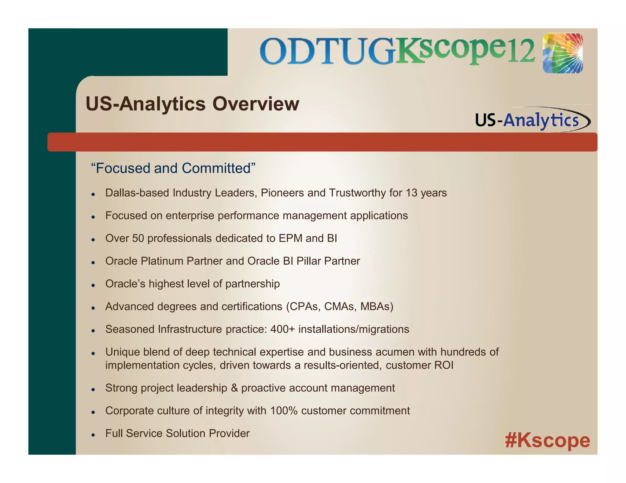 #Kscope
“Focused and Committed”
 Dallas-based Industry Leaders, Pioneers and Trustworthy for 13 years
 Focused on enterprise performance management applications
 Over 50 professionals dedicated to EPM and BI
 Oracle Platinum Partner and Oracle BI Pillar Partner
 Oracle’s highest level of partnership
 Advanced degrees and certifications (CPAs, CMAs, MBAs)
 Seasoned Infrastructure practice: 400+ installations/migrations
 Unique blend of deep technical expertise and business acumen with hundreds of
implementation cycles, driven towards a results-oriented, customer ROI
 Strong project leadership & proactive account management
 Corporate culture of integrity with 100% customer commitment
 Full Service Solution Provider
US-Analytics Overview
 