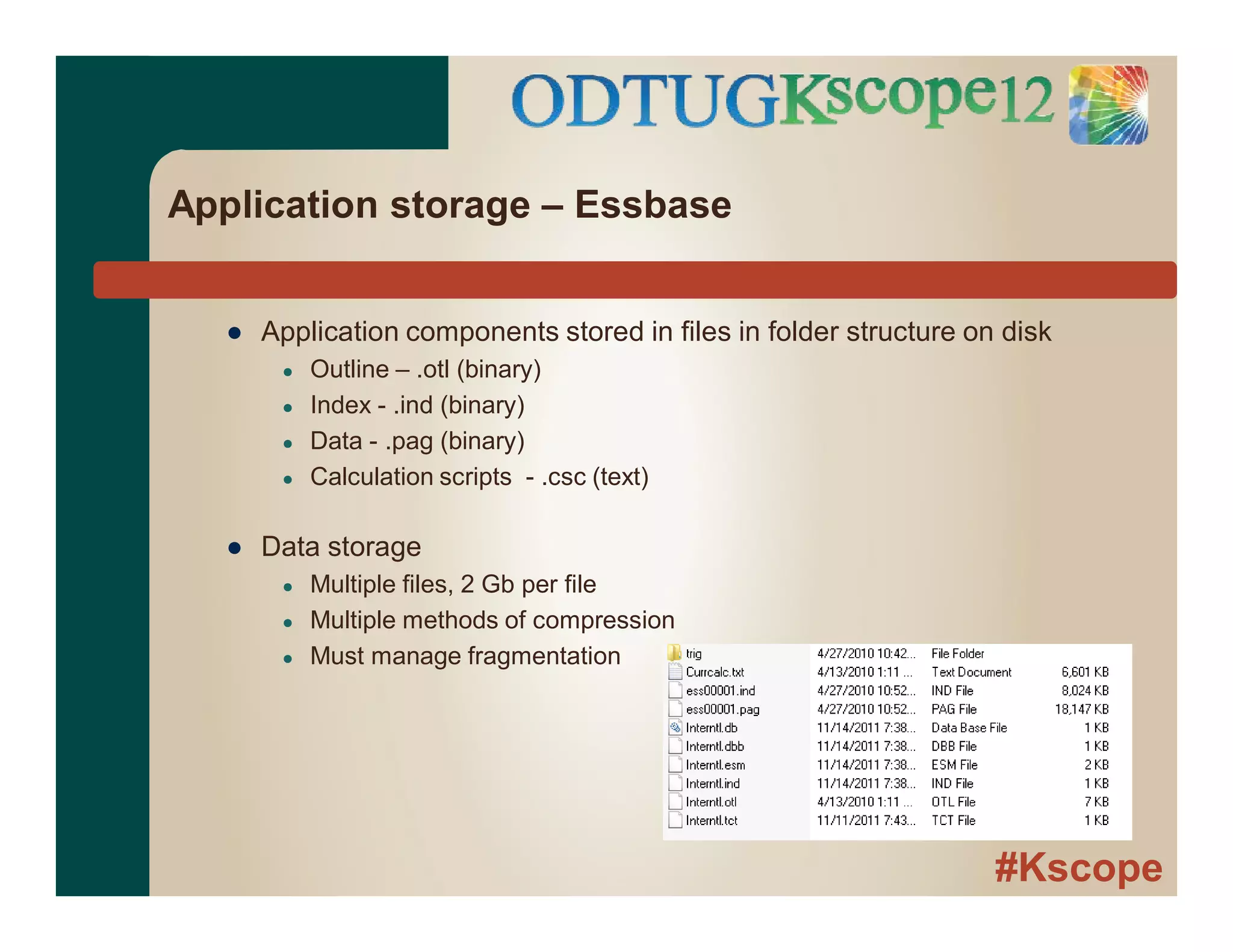 #Kscope
Application storage – Essbase
● Application components stored in files in folder structure on disk
● Outline – .otl (binary)
● Index - .ind (binary)
● Data - .pag (binary)
● Calculation scripts - .csc (text)
● Data storage
● Multiple files, 2 Gb per file
● Multiple methods of compression
● Must manage fragmentation
 