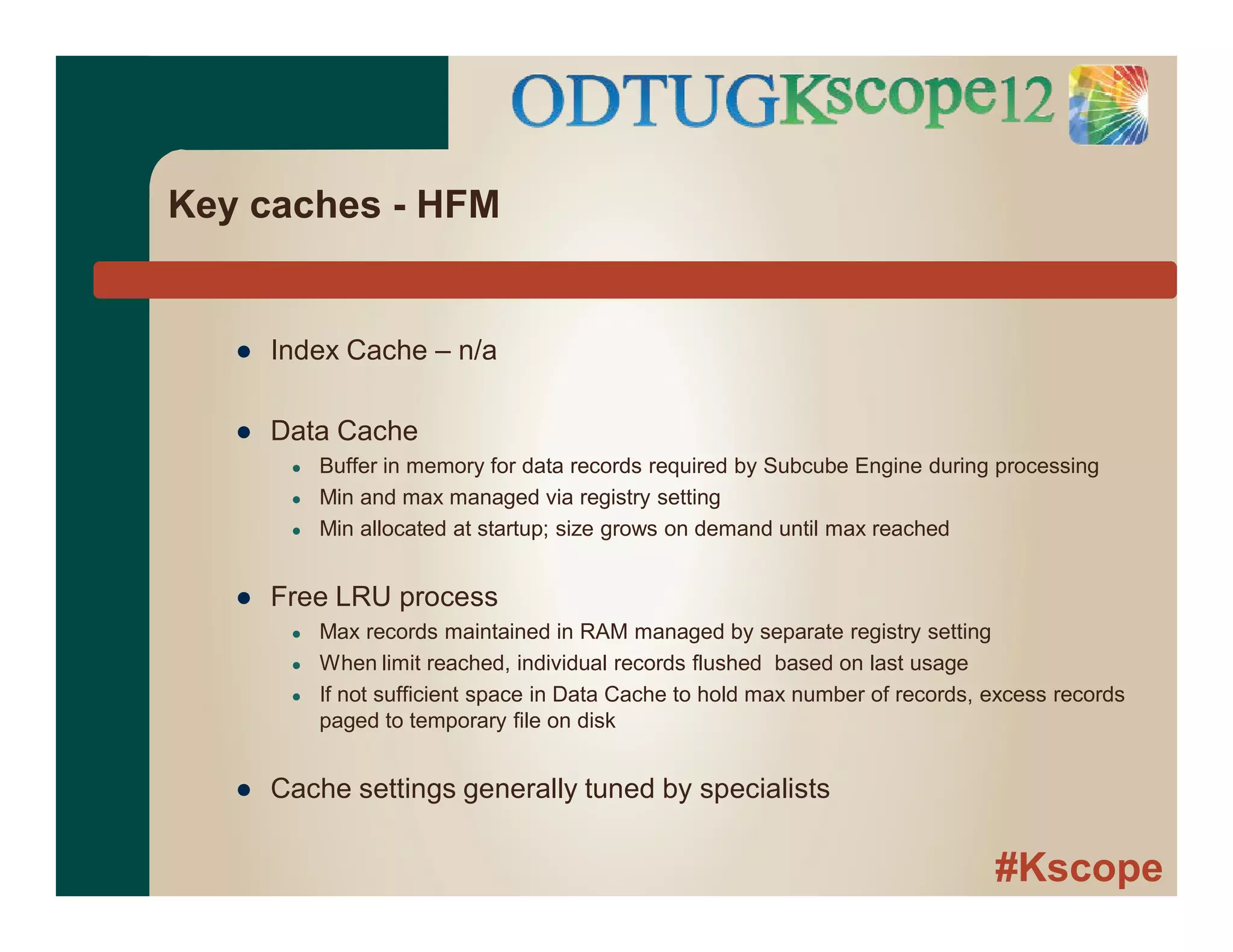 #Kscope
Key caches - HFM
● Index Cache – n/a
● Data Cache
● Buffer in memory for data records required by Subcube Engine during processing
● Min and max managed via registry setting
● Min allocated at startup; size grows on demand until max reached
● Free LRU process
● Max records maintained in RAM managed by separate registry setting
● When limit reached, individual records flushed based on last usage
● If not sufficient space in Data Cache to hold max number of records, excess records
paged to temporary file on disk
● Cache settings generally tuned by specialists
 