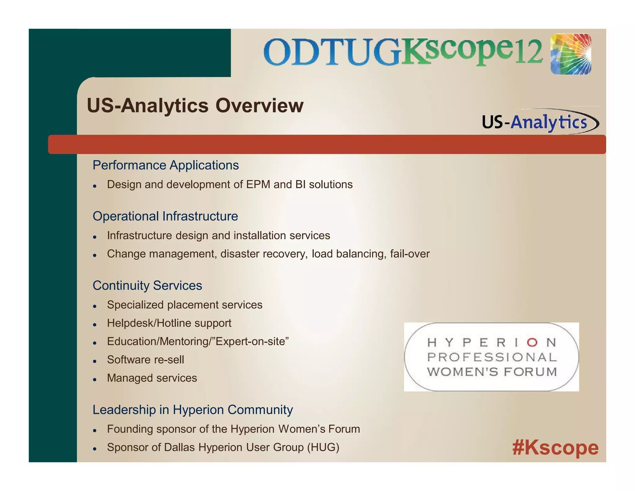 #Kscope
Performance Applications
 Design and development of EPM and BI solutions
Operational Infrastructure
 Infrastructure design and installation services
 Change management, disaster recovery, load balancing, fail-over
Continuity Services
 Specialized placement services
 Helpdesk/Hotline support
 Education/Mentoring/”Expert-on-site”
 Software re-sell
 Managed services
Leadership in Hyperion Community
 Founding sponsor of the Hyperion Women’s Forum
 Sponsor of Dallas Hyperion User Group (HUG)
US-Analytics Overview
 