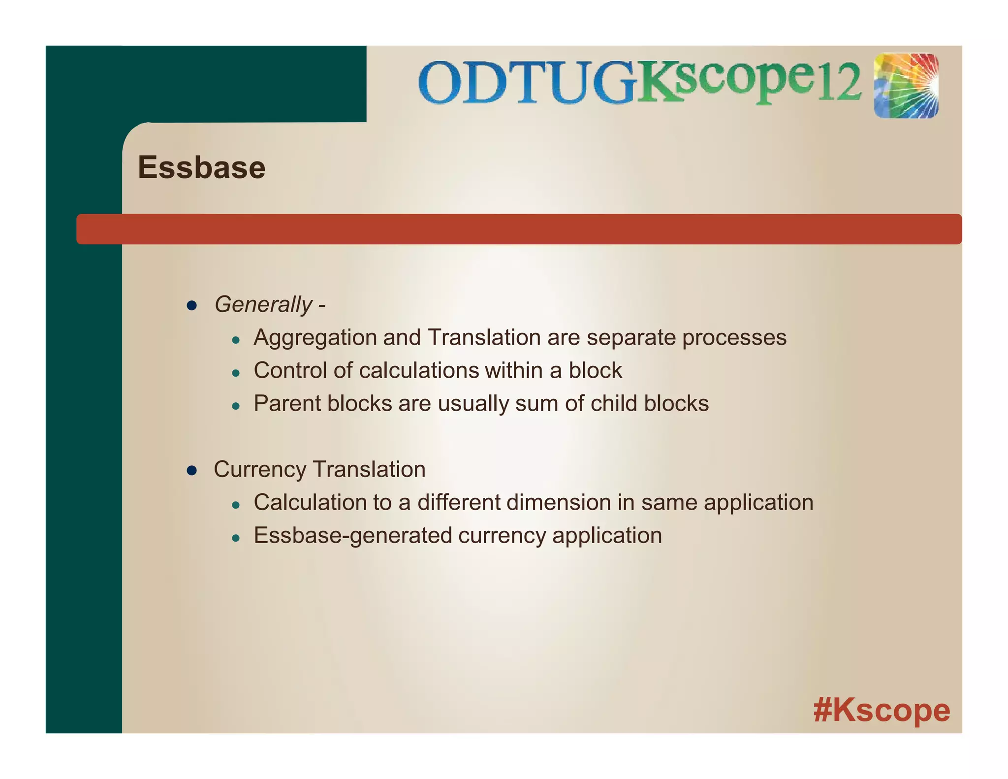 #Kscope
Essbase
● Generally -
● Aggregation and Translation are separate processes
● Control of calculations within a block
● Parent blocks are usually sum of child blocks
● Currency Translation
● Calculation to a different dimension in same application
● Essbase-generated currency application
 