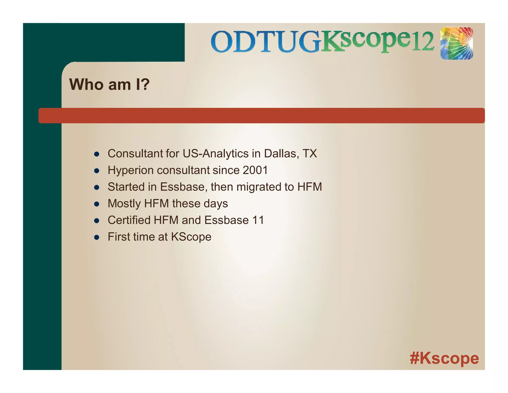 #Kscope
Who am I?
● Consultant for US-Analytics in Dallas, TX
● Hyperion consultant since 2001
● Started in Essbase, then migrated to HFM
● Mostly HFM these days
● Certified HFM and Essbase 11
● First time at KScope
 