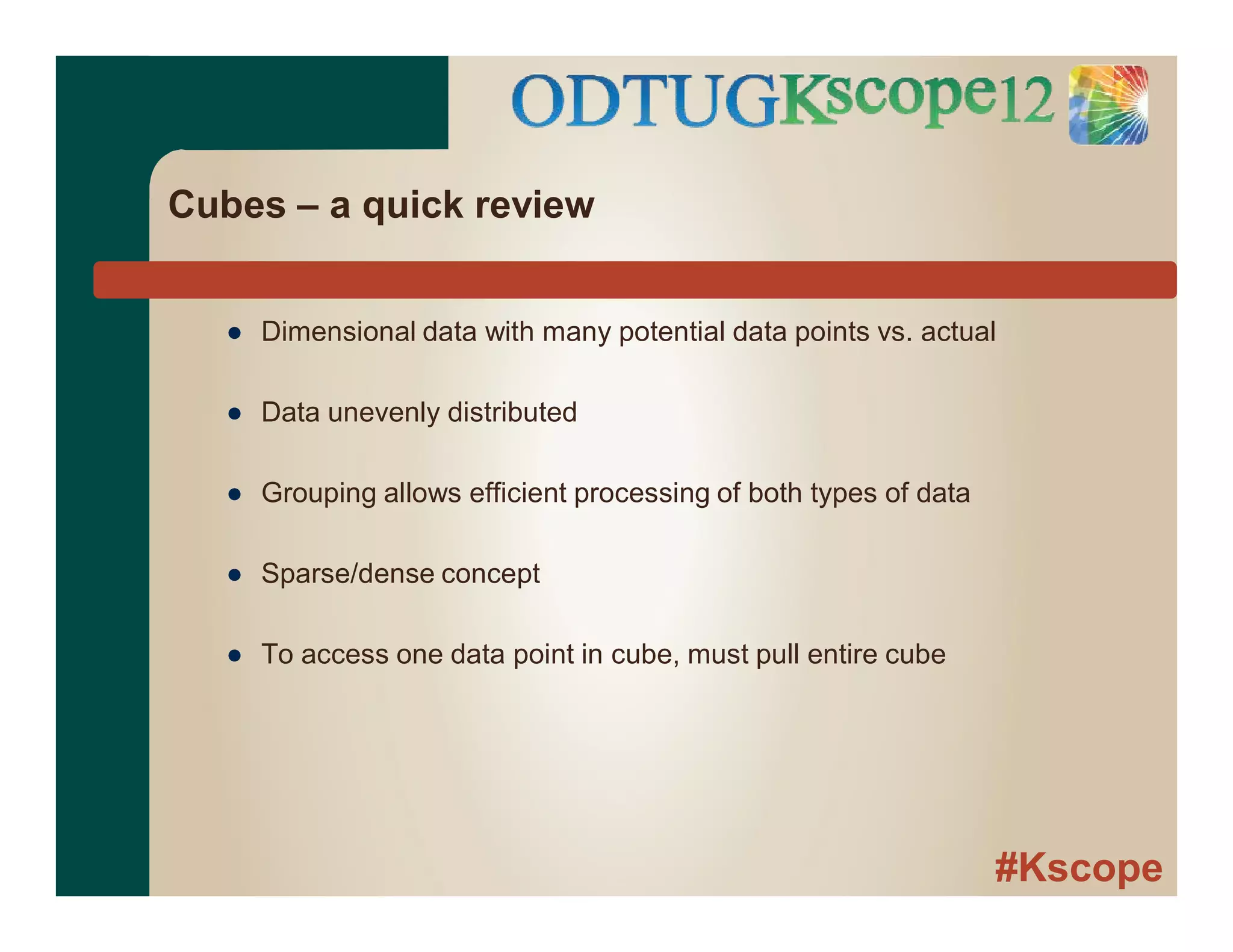 #Kscope
Cubes – a quick review
● Dimensional data with many potential data points vs. actual
● Data unevenly distributed
● Grouping allows efficient processing of both types of data
● Sparse/dense concept
● To access one data point in cube, must pull entire cube
 