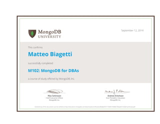Andrew Erlichson 
Vice President, Education 
MongoDB, Inc. 
Max Schireson 
Chief Executive Officer 
MongoDB, Inc. 
September 12, 2014 
This confirms 
Matteo Biagetti 
successfully completed 
M102: MongoDB for DBAs 
a course of study offered by MongoDB, Inc. 
Authenticity of this document can be verified at http://education.mongodb.com/downloads/certificates/86b8a955715844149d86746eeb0142d6/Certificate.pdf 
