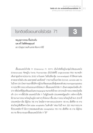 · π « ∑ “ ß ° “ √ ª Ø‘ ∫— µ‘ ß “ π
                                                  ‚√§¡◊Õ ‡∑â“ ª“° ·≈–‚√§µ‘¥‡™◊ÈÕ‡Õπ‡∑Õ‚√‰«√—  71                     21
                                                       ” À √— ∫ ∫ÿ § ≈ “ ° √ ° “ √ · æ ∑ ¬å · ≈ –   “ ∏ “ √ ≥  ÿ ¢




     ‚√§µ‘¥‡™◊ÈÕ‡Õπ‡∑Õ‚√‰«√—  71                                                                  3
     æ≠. ÿ¿“«√√≥ ™—Èπª√–¥—∫
     πæ.∑«’ ‚™µ‘æ‘∑¬ ÿππ∑å
      ∂“∫—π ÿ¢¿“æ‡¥Á°·Ààß™“µ‘¡À“√“™‘π’




      ‡™◊ÈÕ‡Õπ‡∑Õ‚√‰«√—  71 (Enterovirus 71: EV71) ‡ªìπ‰«√— ∑’ËÕ¬Ÿà„π°≈ÿà¡‰«√— ‡Õπ‡∑Õ‚√
(Enteroviruses) ®—¥Õ¬Ÿà„π Family Picornaviridae ‡ªìπ‰«√— ∑’Ë¡’ single-stranded RNA ¢π“¥‡≈Á°
‡ âπºà“»Ÿπ¬å°≈“ßª√–¡“≥ 20-30 π“‚π‡¡µ√ ‰¡à¡’‡ª≈◊Õ°Àÿâ¡ (non-enveloped) ∑”„Àâ∑π∑“πµàÕ
 “√≈–≈“¬‰¢¡—π ‡™àπ ·Õ≈°ÕŒÕ≈å ·≈–Õ’‡∑Õ√å 1 √“¬ß“π§√—Èß·√°‚¥¬ Schmidt, Lennette ·≈– Ho
„πªï æ.». 2512 ‚¥¬°“√·¬°‡™◊Õ‰¥â®“°ºŸª«¬ ∑’ ¡Õß·≈–‡¬◊ÕÀÿ¡ ¡ÕßÕ—°‡ ∫ (meningoencephalitis)
                            È        â É Ë              Ë â
®“°ª√–«—µ‘°“√√–∫“¥„π√–¬–·√°¬—ß‰¡àæ∫«à“ ‡™◊ÈÕ‡Õπ‡∑Õ‚√‰«√—  71 ‡ªìπ “‡Àµÿ¢Õß‚√§¡◊Õ ‡∑â“
ª“° À√◊Õ‚√§∑’¡µ¡À√◊Õ·º≈„π§Õ (Herpangina) ®π°√–∑—ßªï æ.». 2515 æ∫¡’°“√√–∫“¥¢Õß‚√§¡◊Õ
              Ë ’ ÿà                                  Ë
‡∑â“ ª“° ®“°‡™◊ÈÕ‰«√—  ‡Õπ‡∑Õ‚√‰«√—  71 „π√—∞π‘«¬Õ√å§ ª√–‡∑» À√—∞Õ‡¡√‘°“ À≈—ß®“°π—Èπ®÷ß
¡’√“¬ß“π°“√√–∫“¥„À≠à„π¿Ÿ¡‘¿“§µà“ßÊ ∑—Ë«‚≈°¡“°¢÷Èπ ‡™àπ °“√√–∫“¥„À≠à„πªï æ.». 2518 ∑’Ë
ª√–‡∑»∫—≈°“‡√’¬ ¡’ºŸâªÉ«¬ 705 √“¬ ‚¥¬¡’Õ“°“√∑“ß√–∫∫ª√– “∑ 149 §π ‡ ’¬™’«‘µ 44 √“¬
 à«π„À≠à‡ ’¬™’«‘µ®“°‚√§ bulbar encephalitis „π‡¥Á°‡≈Á°2 µàÕ¡“„πªï æ.». 2521 æ∫°“√√–∫“¥
∑’Ëª√–‡∑»Œ—ß°“√’ ¡’Õ“°“√¢Õß ¡ÕßÕ—°‡ ∫ (encephalitis) 724 √“¬ ‡ ’¬™’«‘µ 45 √“¬ ¡’ºŸâªÉ«¬
44 √“¬ ∑’Ë “¡“√∂·¬°‡™◊ÈÕ‡Õπ‡∑Õ‚√‰«√—  71 ‰¥â 3
 