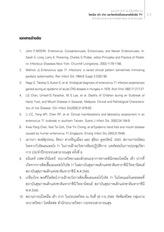 · π « ∑ “ ß ° “ √ ª Ø‘ ∫— µ‘ ß “ π
                                                       ‚√§¡◊Õ ‡∑â“ ª“° ·≈–‚√§µ‘¥‡™◊ÈÕ‡Õπ‡∑Õ‚√‰«√—  71                     33
                                                            ” À √— ∫ ∫ÿ § ≈ “ ° √ ° “ √ · æ ∑ ¬å · ≈ –   “ ∏ “ √ ≥  ÿ ¢




‡Õ° “√Õâ“ßÕ‘ß

1. John F.MODIN. Enterovirus: Coxsakieviruses, Echoviruses, and Newer Enteroviruses. In:
    Sarah S. Long ,Larry K. Pickering, Charles G Prober, editor.Principles and Practice of Pediat-
    ric Infectious Diseases.New York: Churchill Livingstone, 2003:1179-1186.
2. Melnick JL.Enterovirus type 71 infections: a varied clinical pattern sometimes mimicking
    paralytic poliomyelitis. Rev Infect Dis 1984;6 Suppl 2:S387-90.
3. Nagy G, Takatsy S, Kukan E, et al. Virological diagnosis of enterovirus 71 infection:experiences
    gained during an epidemic of acute CNS disease in Hungary in 1978. Arch Virol 1982:71:217-27.
4. LG Chan, Umesh†D.†Parashar, M.†S.†Lye, et al. Deaths of Children during an Outbreak of
    Hand, Foot, and Mouth Disease in Sarawak, Malaysia: Clinical and Pathological Characteris-
    tics of the Disease .Clin Infect Dis2000;31:678-83.
5. Li CC, Yang MY, Chen RF, et al. Clinical manifestations and laboratory assessment in an
    enterovirus 71 outbreak in southem Taiwan. Scand J Infect Dis. 2002;34:104-9.
6. Kwai Pang Chan, Kee Tai Goh, Chai Yin Chong, et al.Epidemic hand foot and mouth disease
    caused by human enterovirus 71,Singapore. Emerg Infect Dis 2003;9:78-85.
7. ‡¬“«¿“ æß…å ÿ«√√≥, √—µπ“ µ“‡®√‘≠‡¡◊Õß ·≈–  ÿ√‘¬– §ŸÀ–√—µπå. 2543.  ∂“π°“√≥å¢Õß
    ‚√§®“°‰«√— ‡Õπ‡∑Õ‚√ 71 „π°“√‡ΩÑ“√–«—ß∑“ßÀâÕßªØ‘∫—µ‘°“√. ∫∑§—¥¬àÕ„π°“√ª√–™ÿ¡«‘™“
    °“√ ª√–®”ªï°√–∑√«ß “∏“√≥ ÿ¢ §√—Èß∑’Ë 8.
8. ∏π‘π∑√å ‡«™™“¿‘π—π∑√å. √–∫“¥«‘∑¬“·≈–≈—°…≥–Õ“°“√∑“ß§≈‘π‘°¢Õß‚√§¡◊Õ ‡∑â“ ª“°∑’Ë
    ‡°‘¥®“°°“√µ‘¥‡™◊ÈÕ‡Õπ‡∑Õ‚√‰«√—  71 „π ∂“∫—π ÿ¢¿“æ‡¥Á°·Ààß™“µ‘¡À“√“™‘π’.«‘∑¬“π‘æπ∏å
     ∂“∫—π ÿ¢¿“æ‡¥Á°·Ààß™“µ‘¡À“√“™‘π’ æ.».2545.
9. ‡°√’¬ß‰°√ æß»å«‘‰≈√—µπå.°“√‡ΩÑ“√–«—ß°“√µ‘¥‡™◊ÈÕ‡Õπ‡∑Õ‚√‰«√—  71 „π‚√§·º≈„π§ÕÀÕ¬∑’Ë
     ∂“∫—π ÿ¢¿“æ‡¥Á°·Ààß™“µ‘¡À“√“™‘π’.«‘∑¬“π‘æπ∏å  ∂“∫—π ÿ¢¿“æ‡¥Á°·Ààß™“µ‘¡À“√“™‘π’
    æ.».2545.
10.  ∂“π°“√≥å‚√§¡◊Õ ‡∑â“ ª“° „πª√–‡∑»‰∑¬ ≥ «—π∑’Ë 26 °.¬ 2549. ®—¥æ‘¡æå‚¥¬ °≈ÿà¡ß“π
    √–∫“¥«‘∑¬“ ‚√§µ‘¥µàÕ  ”π—°√–∫“¥«‘∑¬“ °√–∑√«ß “∏“√≥ ÿ¢.
 