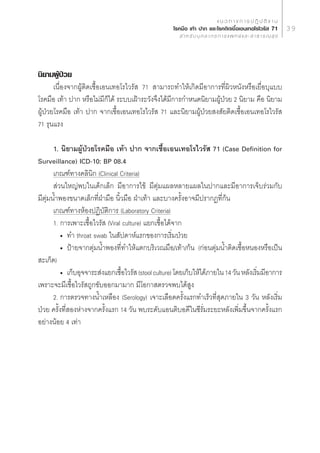 · π « ∑ “ ß ° “ √ ª Ø‘ ∫— µ‘ ß “ π
                                                     ‚√§¡◊Õ ‡∑â“ ª“° ·≈–‚√§µ‘¥‡™◊ÈÕ‡Õπ‡∑Õ‚√‰«√—  71                     39
                                                          ” À √— ∫ ∫ÿ § ≈ “ ° √ ° “ √ · æ ∑ ¬å · ≈ –   “ ∏ “ √ ≥  ÿ ¢




π‘¬“¡ºŸª«¬
       â É
       ‡π◊ËÕß®“°ºŸâµ‘¥‡™◊ÈÕ‡Õπ‡∑Õ‚√‰«√—  71  “¡“√∂∑”„Àâ‡°‘¥¡’Õ“°“√∑’Ëº‘«Àπ—ßÀ√◊Õ‡¬◊ËÕ∫ÿ·∫∫
‚√§¡◊Õ ‡∑â“ ª“° À√◊Õ‰¡à¡’°Á‰¥â √–∫∫‡ΩÑ“√–«—ß®÷ß‰¥â¡’°“√°”Àπ¥π‘¬“¡ºŸâªÉ«¬ 2 π‘¬“¡ §◊Õ π‘¬“¡
ºŸâªÉ«¬‚√§¡◊Õ ‡∑â“ ª“° ®“°‡™◊ÈÕ‡Õπ‡∑Õ‚√‰«√—  71 ·≈–π‘¬“¡ºŸâªÉ«¬ ß —¬µ‘¥‡™◊ÈÕ‡Õπ‡∑Õ‚√‰«√— 
71 √ÿπ·√ß

       1. π‘¬“¡ºŸâªÉ«¬‚√§¡◊Õ ‡∑â“ ª“° ®“°‡™◊ÈÕ‡Õπ‡∑Õ‚√‰«√—  71 (Case Definition for
Surveillance) ICD-10: BP 08.4
       ‡°≥±å∑“ß§≈‘π‘° (Clinical Criteria)
        à«π„À≠àæ∫„π‡¥Á°‡≈Á° ¡’Õ“°“√‰¢â ¡’µÿà¡·º≈À≈“¬·º≈„πª“°·≈–¡’Õ“°“√‡®Á∫√à«¡°—∫
¡’µÿà¡πÈ”æÕß¢π“¥‡≈Á°∑’ËΩÉ“¡◊Õ π‘È«¡◊Õ ΩÉ“‡∑â“ ·≈–∫“ß§√—ÈßÕ“®¡’ª√“°Ø∑’Ë°âπ
       ‡°≥±å∑“ßÀâÕßªØ‘∫—µ‘°“√ (Laboratory Criteria)
       1. °“√‡æ“–‡™◊ÈÕ‰«√—  (Viral culture) ·¬°‡™◊ÈÕ‰¥â®“°
          ë ∑” throat swab „π —ª¥“Àå·√°¢Õß°“√‡√‘Ë¡ªÉ«¬
          ë ªÑ“¬®“°µÿà¡πÈ”æÕß∑’Ë∑”„Àâ·µ°∫√‘‡«≥¡◊Õ/‡∑â“/°âπ (°àÕπµÿà¡πÈ”µ‘¥‡™◊ÈÕÀπÕßÀ√◊Õ‡ªìπ
 –‡°Á¥)
          ë ‡°Á∫Õÿ®®“√– àß·¬°‡™◊Õ‰«√—  (stool culture) ‚¥¬‡°Á∫„Àâ‰¥â¿“¬„π 14 «—π À≈—ß‡√‘¡¡’Õ“°“√
                                  È                                                     Ë
‡æ√“–®–¡’‡™◊ÈÕ‰«√— ∂Ÿ°¢—∫ÕÕ°¡“¡“° ¡’‚Õ°“ µ√«®æ∫‰¥â Ÿß
       2. °“√µ√«®∑“ßπÈ”‡À≈◊Õß (Serology) ‡®“–‡≈◊Õ¥§√—Èß·√°∑”‡√Á«∑’Ë ÿ¥¿“¬„π 3 «—π À≈—ß‡√‘Ë¡
ªÉ«¬ §√—Èß∑’Ë ÕßÀà“ß®“°§√—Èß·√° 14 «—π æ∫√–¥—∫·Õπµ‘∫Õ¥’„π´’√—Ë¡√–¬–À≈—ß‡æ‘Ë¡¢÷Èπ®“°§√—Èß·√°
Õ¬à“ßπâÕ¬ 4 ‡∑à“
 