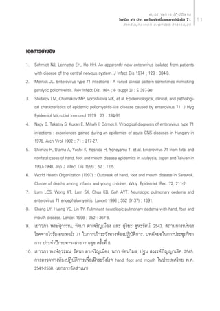 · π « ∑ “ ß ° “ √ ª Ø‘ ∫— µ‘ ß “ π
                                                    ‚√§¡◊Õ ‡∑â“ ª“° ·≈–‚√§µ‘¥‡™◊ÈÕ‡Õπ‡∑Õ‚√‰«√—  71                     51
                                                         ” À √— ∫ ∫ÿ § ≈ “ ° √ ° “ √ · æ ∑ ¬å · ≈ –   “ ∏ “ √ ≥  ÿ ¢




‡Õ° “√Õâ“ßÕ‘ß
1. Schmidt NJ, Lennette EH, Ho HH. An apparently new enterovirus isolated from patients
    with disease of the central nervous system. J Infect Dis 1974 ; 129 : 304-9.
2. Melnick JL. Enterovirus type 71 infections : A varied clinical pattern sometimes mimicking
    paralytic poliomyelitis. Rev Infect Dis 1984 ; 6 (suppl 2) : S 387-90.
3. Shidarov LM, Chumakov MP, Voroshilova MK, et al. Epidemiological, clinical, and pathologi-
    cal characteristics of epidemic poliomyelitis-like disease caused by enterovirus 71. J Hyg
    Epidemiol Microbiol Immunol 1979 ; 23 : 284-95.
4. Nagy G, Takatsy S, Kukan E, Mihaly I, Domok I. Virological diagnosis of enterovirus type 71
    infections : experiences gained during an epidemics of acute CNS diseases in Hungary in
    1978. Arch Virol 1982 ; 71 : 217-27.
5. Shimizu H, Utama A, Yoshii K, Yoshida H, Yoneyama T, et al. Enterovirus 71 from fatal and
    nonfatal cases of hand, foot and mouth disease epidemics in Malaysia, Japan and Taiwan in
    1997-1998. Jnp J Infect Dis 1999 ; 52 ; 12-5.
6. World Health Organization (1997) : Outbreak of hand, foot and mouth disease in Sarawak.
    Cluster of deaths among infants and young children. Wkly. Epidemiol. Rec. 72, 211-2.
7. Lum LCS, Wong KT, Lam SK, Chua KB, Goh AYT. Neurologic pulmonary oedema and
    enterovirus 71 encephalomyelitis. Lancet 1998 ; 352 (9137) : 1391.
8. Chang LY, Huang YC, Lin TY. Fulminant neurologic pulmonary oedema with hand, foot and
    mouth disease. Lancet 1998 ; 352 : 367-8.
9. ‡¬“«¿“ æß…å ÿ«√√≥, √—µπ“ µ“‡®√‘≠‡¡◊Õß ·≈–  ÿ√‘¬– §ŸÀ–√—µπå. 2543.  ∂“π°“√≥å¢Õß
    ‚√§®“°‰«√— ‡Õπ‡∑Õ‚√ 71 „π°“√‡ΩÑ“√–«—ß∑“ßÀâÕßªØ‘∫—µ‘°“√. ∫∑§—¥¬àÕ„π°“√ª√–™ÿ¡«‘™“
    °“√ ª√–®”ªï°√–∑√«ß “∏“√≥ ÿ¢ §√—Èß∑’Ë 8.
10. ‡¬“«¿“ æß…å ÿ«√√≥, √—µπ“ µ“‡®√‘≠‡¡◊Õß, π¿“ ÕàÕπ«‘¡≈, ª∞¡  «√√§åªí≠≠“‡≈‘». 2545.
    °“√µ√«®∑“ßÀâÕßªØ‘∫—µ‘°“√‡æ◊ËÕ‡ΩÑ“√–«—ß‚√§ hand, foot and mouth „πª√–‡∑»‰∑¬ æ.».
    2541-2550. (‡Õ° “√Õ—¥ ”‡π“)
 
