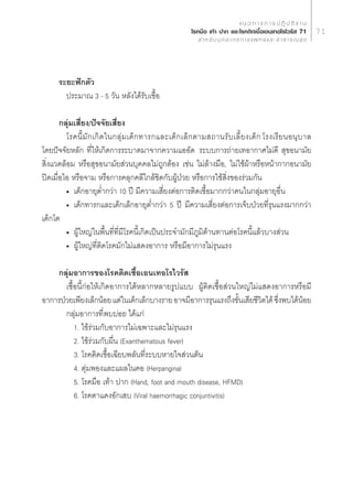 · π « ∑ “ ß ° “ √ ª Ø‘ ∫— µ‘ ß “ π
                                                          ‚√§¡◊Õ ‡∑â“ ª“° ·≈–‚√§µ‘¥‡™◊ÈÕ‡Õπ‡∑Õ‚√‰«√—  71                     71
                                                               ” À √— ∫ ∫ÿ § ≈ “ ° √ ° “ √ · æ ∑ ¬å · ≈ –   “ ∏ “ √ ≥  ÿ ¢




      √–¬–øí°µ—«
        ª√–¡“≥ 3 - 5 «—π À≈—ß‰¥â√—∫‡™◊ÈÕ

       °≈ÿà¡‡ ’Ë¬ß/ªí®®—¬‡ ’Ë¬ß
         ‚√§π’È ¡— ° ‡°‘ ¥ „π°≈ÿà ¡ ‡¥Á ° ∑“√°·≈–‡¥Á ° ‡≈Á ° µ“¡ ∂“π√— ∫ ‡≈’È ¬ ß‡¥Á ° †‚√ß‡√’ ¬ πÕπÿ ∫ “≈
‚¥¬ªí®®—¬À≈—° ∑’Ë„Àâ‡°‘¥°“√√–∫“¥¡“®“°§«“¡·ÕÕ—¥† √–∫∫°“√∂à“¬‡∑Õ“°“»‰¡à¥’  ÿ¢Õπ“¡—¬
 ‘Ëß·«¥≈âÕ¡ À√◊Õ ÿ¢Õπ“¡—¬ à«π∫ÿ§§≈‰¡à∂Ÿ°µâÕß ‡™àπ ‰¡à≈â“ß¡◊Õ, ‰¡à„™âºâ“À√◊ÕÀπâ“°“°Õπ“¡—¬
ªî¥‡¡◊ËÕ‰Õ À√◊Õ®“¡ À√◊Õ°“√§≈ÿ°§≈’„°≈â™‘¥°—∫ºŸâªÉ«¬ À√◊Õ°“√„™â ‘Ëß¢Õß√à«¡°—π
         ë ‡¥Á°Õ“¬ÿµË”°«à“ 10 ªï ¡’§«“¡‡ ’Ë¬ßµàÕ°“√µ‘¥‡™◊ÈÕ¡“°°«à“§π„π°≈ÿà¡Õ“¬ÿÕ◊Ëπ
         ë ‡¥Á°∑“√°·≈–‡¥Á°‡≈Á°Õ“¬ÿµË”°«à“ 5 ªï ¡’§«“¡‡ ’Ë¬ßµàÕ°“√‡®Á∫ªÉ«¬∑’Ë√ÿπ·√ß¡“°°«à“
‡¥Á°‚µ†
         ë ºŸâ„À≠à„πæ◊Èπ∑’Ë∑’Ë¡’‚√§π’È‡°‘¥‡ªìπª√–®”¡—°¡’¿Ÿ¡‘µâ“π∑“πµàÕ‚√§π’È·≈â«∫“ß à«π
         ë ºŸâ„À≠à∑’Ëµ‘¥‚√§¡—°‰¡à· ¥ßÕ“°“√ À√◊Õ¡’Õ“°“√‰¡à√ÿπ·√ß

    °≈ÿà¡Õ“°“√¢Õß‚√§µ‘¥‡™◊ÈÕ‡Õπ‡∑Õ‚√‰«√— 
       ‡™◊ÈÕπ’È°àÕ„Àâ‡°‘¥Õ“°“√‰¥âÀ≈“°À≈“¬√Ÿª·∫∫ ºŸâµ‘¥‡™◊ÈÕ à«π„À≠à‰¡à· ¥ßÕ“°“√À√◊Õ¡’
Õ“°“√ªÉ«¬‡æ’¬ß‡≈Á°πâÕ¬ ·µà„π‡¥Á°‡≈Á°∫“ß√“¬ Õ“®¡’Õ“°“√√ÿπ·√ß∂÷ß¢—π‡ ’¬™’«µ‰¥â ´÷ßæ∫‰¥âπÕ¬
                                                                È       ‘      Ë      â
       °≈ÿà¡Õ“°“√∑’æ∫∫àÕ¬ ‰¥â·°à
                       Ë
           1. ‰¢â√à«¡°—∫Õ“°“√‰¡à‡©æ“–·≈–‰¡à√ÿπ·√ß
           2. ‰¢â√à«¡°—∫º◊Ëπ (Exanthematous fever)
           3. ‚√§µ‘¥‡™◊ÈÕ‡©’¬∫æ≈—π∑’Ë√–∫∫À“¬„® à«πµâπ
           4. µÿà¡æÕß·≈–·º≈„π§Õ (Herpangina)
           5. ‚√§¡◊Õ ‡∑â“ ª“° (Hand, foot and mouth disease, HFMD)
           6. ‚√§µ“·¥ßÕ—°‡ ∫ (Viral haemorrhagic conjuntivitis)
 