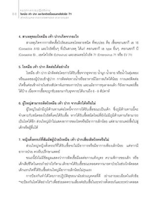 · π « ∑ “ ß ° “ √ ª Ø‘ ∫— µ‘ ß “ π
88    ‚√§¡◊Õ ‡∑â“ ª“° ·≈–‚√§µ‘¥‡™◊ÈÕ‡Õπ‡∑Õ‚√‰«√—  71
        ” À √— ∫ ∫ÿ § ≈ “ ° √ ° “ √ · æ ∑ ¬å · ≈ –   “ ∏ “ √ ≥  ÿ ¢




     4.  “‡Àµÿ¢Õß‚√§¡◊Õ ‡∑â“ ª“°‡°‘¥®“°Õ–‰√
           “‡Àµÿ‡°‘¥®“°°“√µ‘¥‡™◊ÈÕ‰«√— ‡Õπ‡∑Õ‚√À≈“¬™π‘¥ ∑’Ëæ∫∫àÕ¬ §◊Õ ‡™◊ÈÕ§Õ°·´°°’ ‡Õ 16
     (Coxsackie A16) ·≈–‰«√— Õ◊ËπÊ ∑’Ë‡ªìπ “‡Àµÿ ‰¥â·°à §Õ°·´°°’ ‡Õ type Õ◊ËπÊ, §Õ°·´°°’ ∫’
     (Coxsackie B) , ‡Õ§‚§‰«√—  (Echovirus) ·≈–‡Õπ‡∑Õ‚√‰«√—  71 (Enterovirus 71 À√◊Õ EV 71)

     5. ‚√§¡◊Õ ‡∑â“ ª“° µ‘¥µàÕ‰¥âÕ¬à“ß‰√
            ‚√§¡◊Õ ‡∑â“ ª“° ¡—°µ‘¥µàÕ‚¥¬°“√‰¥â√—∫‡™◊ÈÕ®“°Õÿ®®“√– πÈ”¡Ÿ° πÈ”≈“¬ À√◊ÕπÈ”„πµÿà¡æÕß
     À√◊Õ·º≈¢ÕßºŸâªÉ«¬‡¢â“ Ÿàª“° °“√µ‘¥µàÕ∑“ßπÈ”À√◊ÕÕ“À“√¡’‚Õ°“ ‡°‘¥‰¥âπâÕ¬ °“√·æ√àµ‘¥µàÕ
     ‡°‘¥¢÷Èπ§àÕπ¢â“ßßà“¬„π™à«ß —ª¥“Àå·√°¢Õß°“√ªÉ«¬ ·≈–·¡âÕ“°“√∑ÿ‡≈“≈ß·≈â« °Á¬—ßÕ“®·æ√à‡™◊ÈÕ
     ‰¥â∫â“ß ‡π◊ËÕß®“°‡™◊ÈÕ®–∂Ÿ°¢—∫ÕÕ°¡“°—∫Õÿ®®“√–‰¥âπ“π∂÷ß 6 - 8  —ª¥“Àå

     6. ºŸâ„À≠à “¡“√∂µ‘¥‚√§¡◊Õ ‡∑â“ ª“° ®“°‡¥Á°‰¥âÀ√◊Õ‰¡à
            ºŸâ„À≠à„π¡—°¡’¿Ÿ¡‘µâ“π∑“πµàÕ‚√§π’È®“°°“√‰¥â√—∫‡™◊ÈÕ¢≥–‡ªìπ‡¥Á° ´÷Ëß¿Ÿ¡‘µâ“π∑“ππ’È®–
     ®”‡æ“–°—∫™π‘¥¢Õß‰«√— ∑’Ë‡§¬‰¥â√—∫‡™◊ÈÕ À“°‰¥â√—∫‡™◊ÈÕ™π‘¥„À¡à∑’Ë¬—ß‰¡à¡’¿Ÿ¡‘µâ“π∑“π°Á “¡“√∂
     ‡ªìπ‚√§‰¥âÕ’°  à«π„À≠à¡—°‰¡à· ¥ßÕ“°“√¢Õß‚√§À√◊Õ¡’Õ“°“√‡≈Á°πâÕ¬ ·µà “¡“√∂·æ√à‡™◊ÈÕ‰ª Ÿà
     ‡¥Á°À√◊ÕºŸâÕ◊Ëπ‰¥â

     7. À≠‘ßµ—Èß§√√¿å∑Ë —¡º— ºŸâªÉ«¬‚√§¡◊Õ ‡∑â“ ª“°‡ ’Ë¬ßµ‘¥‚√§À√◊Õ‰¡à
                          ’
            à«π„À≠àÀ≠‘ßµ—Èß§√√¿å∑’Ë‰¥â√—∫‡™◊ÈÕ®–‰¡à¡’Õ“°“√À√◊Õ¡’Õ“°“√‡æ’¬ß‡≈Á°πâÕ¬ ·µàÀ“°¡’
     Õ“°“√ªÉ«¬ §«√√’∫ª√÷°…“·æ∑¬å
           ¢≥–π’È¬—ß‰¡à¡’¢âÕ¡Ÿ≈· ¥ß«à“°“√µ‘¥‡™◊ÈÕ¡’º≈µàÕ°“√·∑âß∫ÿµ√ §«“¡æ‘°“√¢Õß‡¥Á° À√◊Õ
     ‡¥Á°‡ ’¬™’«µ„π§√√¿å Õ¬à“ß‰√°Áµ“¡ ‡¥Á°Õ“®‰¥â√∫‡™◊Õ¢≥–§≈Õ¥À“°¡“√¥“ªÉ«¬„π™à«ß„°≈â§≈Õ¥
                ‘                                  — È
     ‡¥Á°·√°‡°‘¥∑’Ë‰¥â√—∫‡™◊ÈÕ à«π„À≠à¡’Õ“°“√‡≈Á°πâÕ¬‰¡à√ÿπ·√ß
           °“√ªÑÕß°—π∑”‰¥â‚¥¬°“√ªØ‘∫—µ‘ ÿ¢Õπ“¡—¬ à«π∫ÿ§§≈∑’Ë¥’ (Õà“π√“¬≈–‡Õ’¬¥„πÀ—«¢âÕ
     ç®–ªÑÕß°—π‚√§‰¥âÕ¬à“ß‰√é) ‡æ◊Õ™à«¬≈¥§«“¡‡ ’¬ßµàÕ√—∫‡™◊Õ„π√–À«à“ßµ—ß§√√¿å·≈–√–À«à“ß§≈Õ¥
                                    Ë               Ë        È         È
 