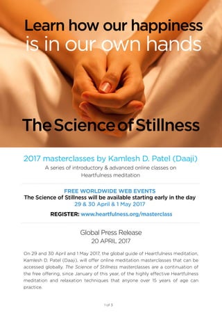1 of 3
2017 masterclasses by Kamlesh D. Patel (Daaji)
A series of introductory & advanced online classes on
Heartfulness meditation
Global Press Release
20 APRIL 2017
On 29 and 30 April and 1 May 2017, the global guide of Heartfulness meditation,
Kamlesh D. Patel (Daaji), will offer online meditation masterclasses that can be
accessed globally. The Science of Stillness masterclasses are a continuation of
the free offering, since January of this year, of the highly effective Heartfulness
meditation and relaxation techniques that anyone over 15 years of age can
practice.
TheScienceofStillness
Learn how our happiness
is in our own hands
REGISTER: www.heartfulness.org/masterclass
FREE WORLDWIDE WEB EVENTS
The Science of Stillness will be available starting early in the day
29 & 30 April & 1 May 2017
 