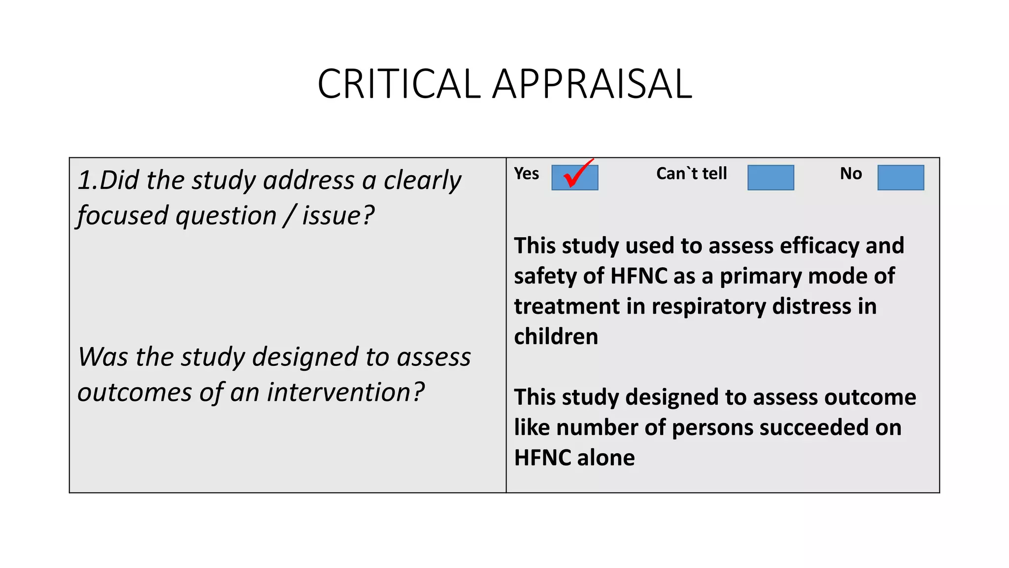 CRITICAL APPRAISAL
1.Did the study address a clearly
focused question / issue?
Was the study designed to assess
outcomes of an intervention?
Yes Can`t tell No
This study used to assess efficacy and
safety of HFNC as a primary mode of
treatment in respiratory distress in
children
This study designed to assess outcome
like number of persons succeeded on
HFNC alone

 