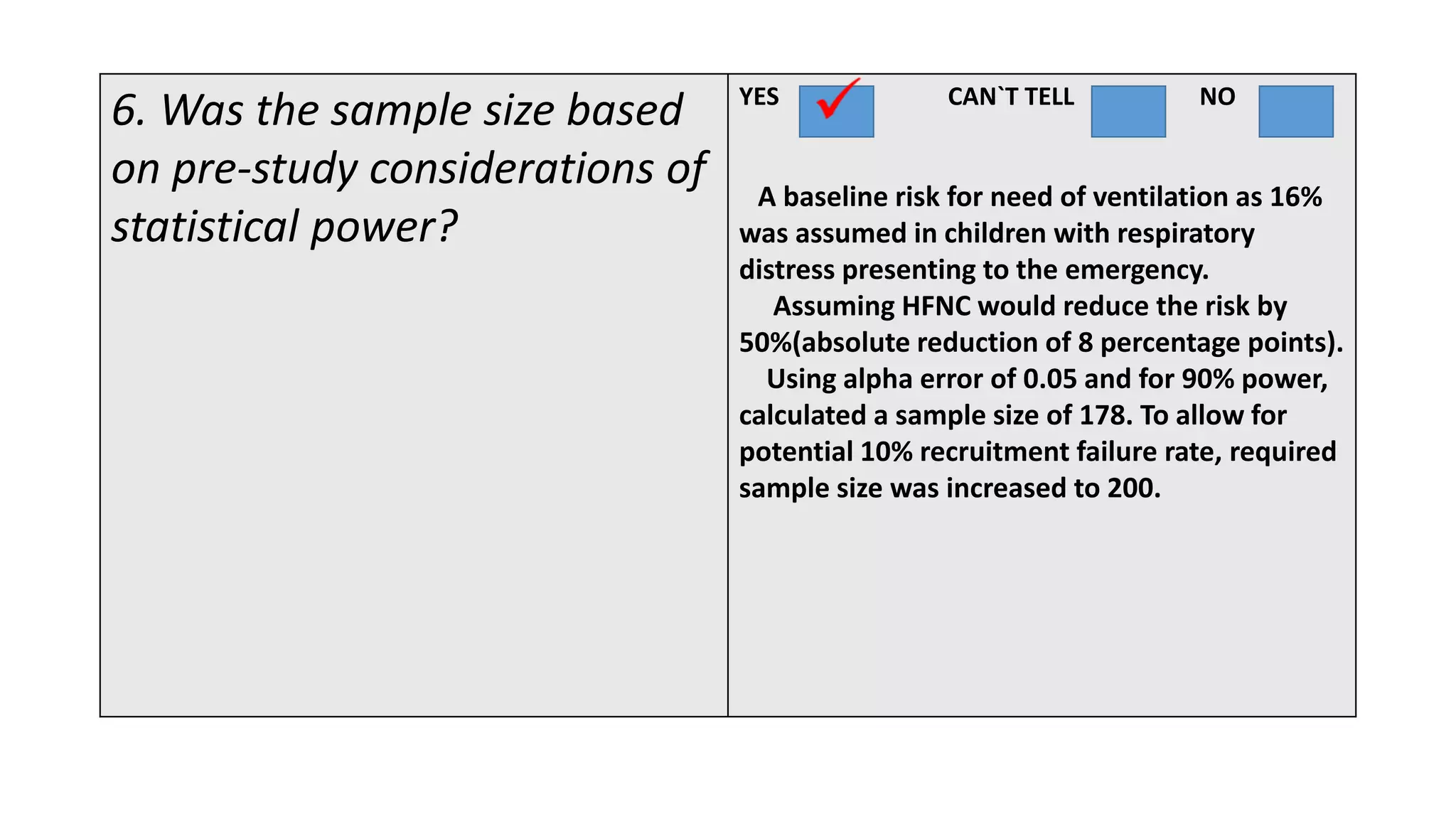 6. Was the sample size based
on pre-study considerations of
statistical power?
YES CAN`T TELL NO
A baseline risk for need of ventilation as 16%
was assumed in children with respiratory
distress presenting to the emergency.
Assuming HFNC would reduce the risk by
50%(absolute reduction of 8 percentage points).
Using alpha error of 0.05 and for 90% power,
calculated a sample size of 178. To allow for
potential 10% recruitment failure rate, required
sample size was increased to 200.
 
