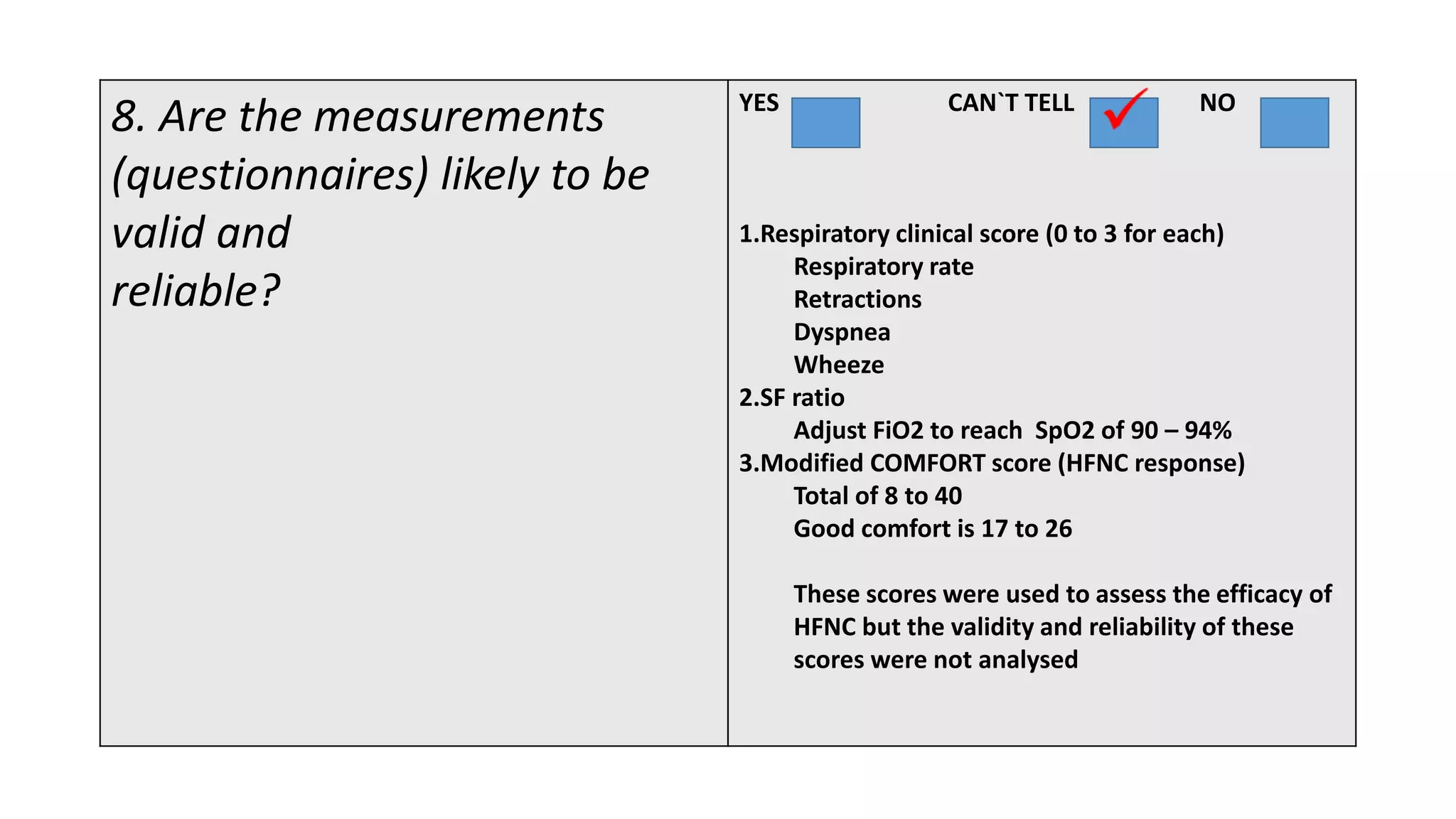 8. Are the measurements
(questionnaires) likely to be
valid and
reliable?
YES CAN`T TELL NO
1.Respiratory clinical score (0 to 3 for each)
Respiratory rate
Retractions
Dyspnea
Wheeze
2.SF ratio
Adjust FiO2 to reach SpO2 of 90 – 94%
3.Modified COMFORT score (HFNC response)
Total of 8 to 40
Good comfort is 17 to 26
These scores were used to assess the efficacy of
HFNC but the validity and reliability of these
scores were not analysed
 