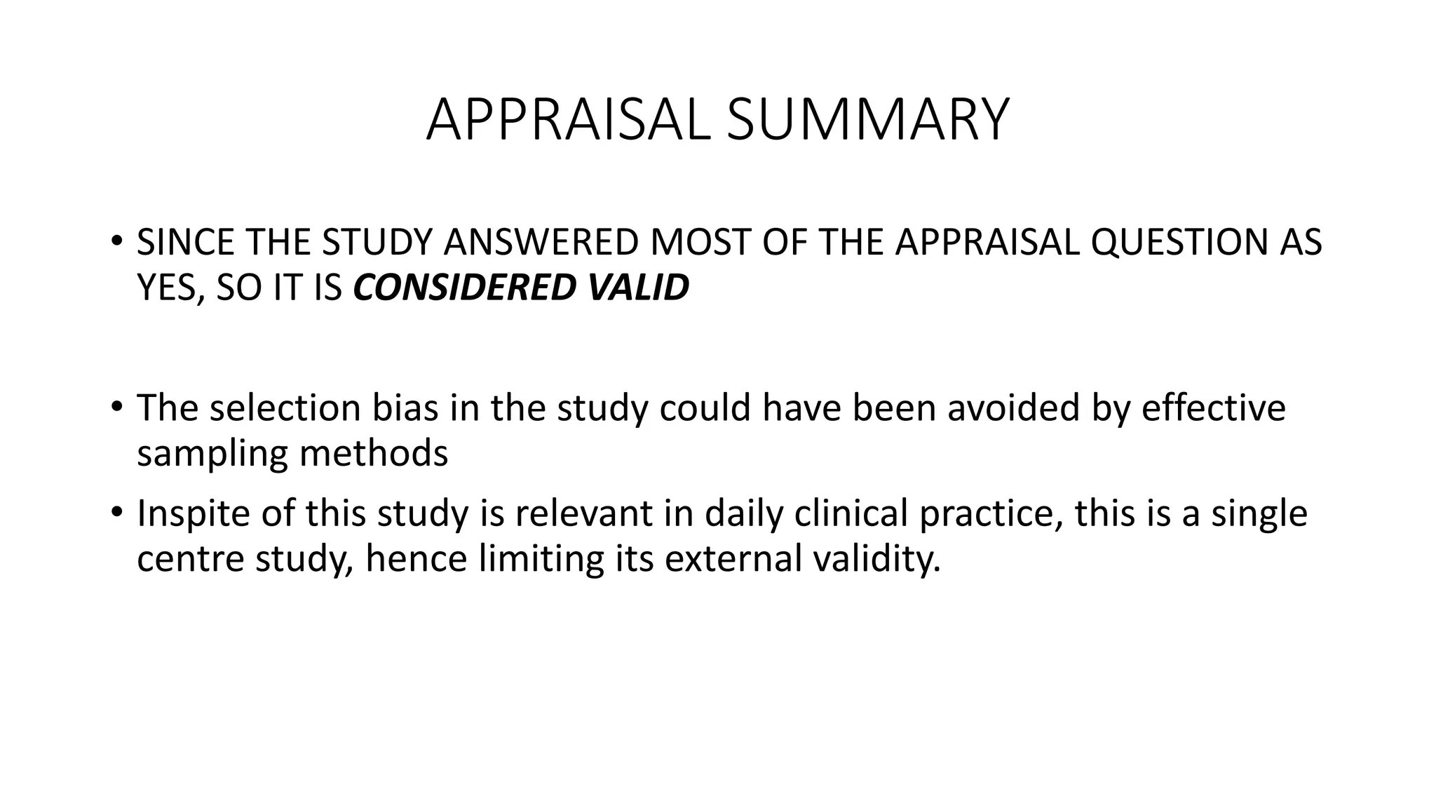 APPRAISAL SUMMARY
• SINCE THE STUDY ANSWERED MOST OF THE APPRAISAL QUESTION AS
YES, SO IT IS CONSIDERED VALID
• The selection bias in the study could have been avoided by effective
sampling methods
• Inspite of this study is relevant in daily clinical practice, this is a single
centre study, hence limiting its external validity.
 