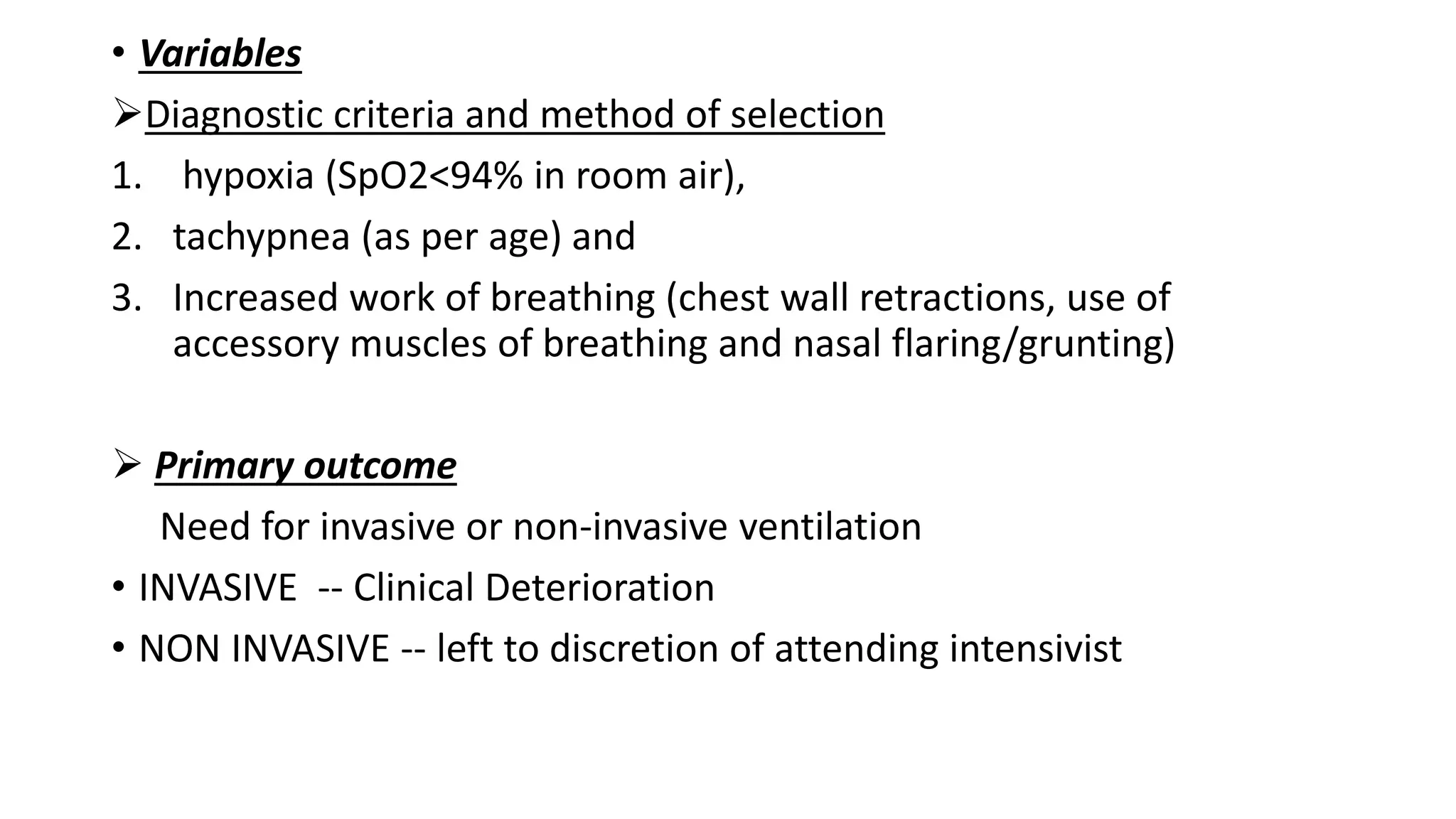 • Variables
Diagnostic criteria and method of selection
1. hypoxia (SpO2<94% in room air),
2. tachypnea (as per age) and
3. Increased work of breathing (chest wall retractions, use of
accessory muscles of breathing and nasal flaring/grunting)
 Primary outcome
Need for invasive or non-invasive ventilation
• INVASIVE -- Clinical Deterioration
• NON INVASIVE -- left to discretion of attending intensivist
 