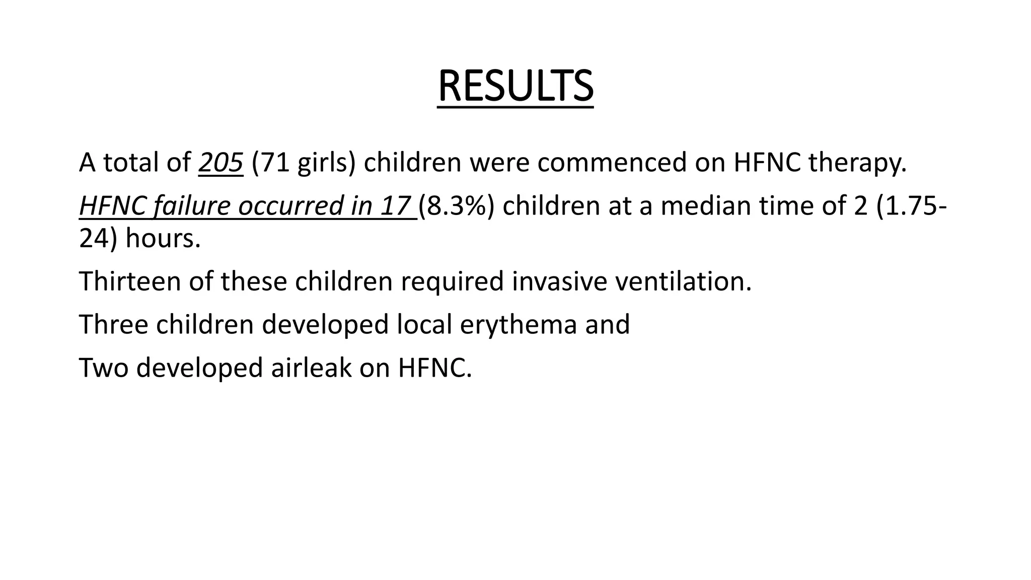 RESULTS
A total of 205 (71 girls) children were commenced on HFNC therapy.
HFNC failure occurred in 17 (8.3%) children at a median time of 2 (1.75-
24) hours.
Thirteen of these children required invasive ventilation.
Three children developed local erythema and
Two developed airleak on HFNC.
 