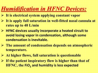 Humidification in HFNC Devices:
 It is electrical system applying constant vapor
 It is apply full saturation in well-fitted nasal cannula at
rates up to 40 L/min
 HFNC devices usually incorporate a heated circuit to
avoid losing vapor in condensation, although some
condensation is inevitable.
 The amount of condensation depends on atmospheric
temperature.
 At higher flows, full saturation is questionable
 If the patient inspiratory flow is higher than that of
HFNC, the FiO2 and humidity is less expected
 