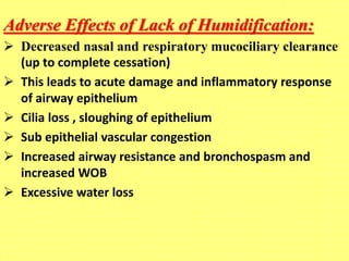 Adverse Effects of Lack of Humidification:
 Decreased nasal and respiratory mucociliary clearance
(up to complete cessation)
 This leads to acute damage and inflammatory response
of airway epithelium
 Cilia loss , sloughing of epithelium
 Sub epithelial vascular congestion
 Increased airway resistance and bronchospasm and
increased WOB
 Excessive water loss
 