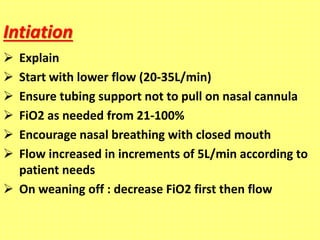 Intiation
 Explain
 Start with lower flow (20-35L/min)
 Ensure tubing support not to pull on nasal cannula
 FiO2 as needed from 21-100%
 Encourage nasal breathing with closed mouth
 Flow increased in increments of 5L/min according to
patient needs
 On weaning off : decrease FiO2 first then flow
 