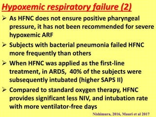 Hypoxemic respiratory failure (2)
 As HFNC does not ensure positive pharyngeal
pressure, it has not been recommended for severe
hypoxemic ARF
 Subjects with bacterial pneumonia failed HFNC
more frequently than others
 When HFNC was applied as the first-line
treatment, in ARDS, 40% of the subjects were
subsequently intubated (higher SAPS II)
 Compared to standard oxygen therapy, HFNC
provides significant less NIV, and intubation rate
with more ventilator-free days
Nishimura, 2016, Mauri et al 2017
 