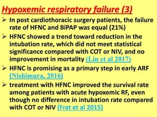 Hypoxemic respiratory failure (3)
 In post cardiothoracic surgery patients, the failure
rate of HFNC and BiPAP was equal (21%)
 HFNC showed a trend toward reduction in the
intubation rate, which did not meet statistical
significance compared with COT or NIV, and no
improvement in mortality (Lin et al 2017)
 HFNC is promising as a primary step in early ARF
(Nishimura, 2016)
 treatment with HFNC improved the survival rate
among patients with acute hypoxemic RF, even
though no difference in intubation rate compared
with COT or NIV (Frat et al 2015)
 