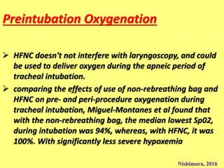 Preintubation Oxygenation
 HFNC doesn't not interfere with laryngoscopy, and could
be used to deliver oxygen during the apneic period of
tracheal intubation.
 comparing the effects of use of non-rebreathing bag and
HFNC on pre- and peri-procedure oxygenation during
tracheal intubation, Miguel-Montanes et al found that
with the non-rebreathing bag, the median lowest Sp02,
during intubation was 94%, whereas, with HFNC, it was
100%. With significantly less severe hypoxemia
Nishimura, 2016
 