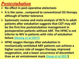Postextubation
 No effect in post-operative atelectasis
 It is the same , compared to conventional O2 therapy
although of better tolerance
 Systematic review and meta-analysis of RCTs in adult
patients after extubation suggests that COT may still
be the first-line postextubation management in
postoperative patients without ARF. The HFNC is not
inferior to NIV in patients with risks of extubation
failure (Huang et al 2017)
 HFNC oxygen therapy after extubation in
mechanically ventilated ARF patients can achieve a
higher success rate of oxygen therapy, improved
oxygenation, and a lower occurrence of discomfort
than an air entrainment mask (Song et al 2017)
 