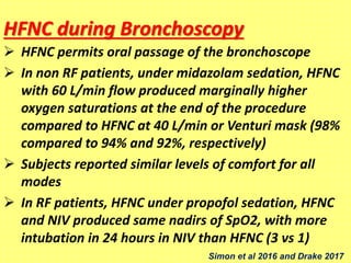 HFNC during Bronchoscopy
 HFNC permits oral passage of the bronchoscope
 In non RF patients, under midazolam sedation, HFNC
with 60 L/min flow produced marginally higher
oxygen saturations at the end of the procedure
compared to HFNC at 40 L/min or Venturi mask (98%
compared to 94% and 92%, respectively)
 Subjects reported similar levels of comfort for all
modes
 In RF patients, HFNC under propofol sedation, HFNC
and NIV produced same nadirs of SpO2, with more
intubation in 24 hours in NIV than HFNC (3 vs 1)
Simon et al 2016 and Drake 2017
 