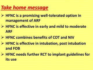 Take home message
 HFNC is a promising well-tolerated option in
management of ARF
 HFNC is effective in early and mild to moderate
ARF
 HFNC combines benefits of COT and NIV
 HFNC is effective in intubation, post intubation
and FOB
 HFNC needs further RCT to implant guidelines for
its use
 