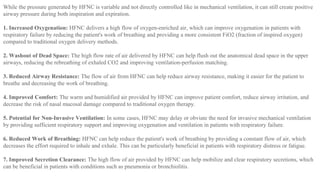 While the pressure generated by HFNC is variable and not directly controlled like in mechanical ventilation, it can still create positive
airway pressure during both inspiration and expiration.
1. Increased Oxygenation: HFNC delivers a high flow of oxygen-enriched air, which can improve oxygenation in patients with
respiratory failure by reducing the patient's work of breathing and providing a more consistent FiO2 (fraction of inspired oxygen)
compared to traditional oxygen delivery methods.
2. Washout of Dead Space: The high flow rate of air delivered by HFNC can help flush out the anatomical dead space in the upper
airways, reducing the rebreathing of exhaled CO2 and improving ventilation-perfusion matching.
3. Reduced Airway Resistance: The flow of air from HFNC can help reduce airway resistance, making it easier for the patient to
breathe and decreasing the work of breathing.
4. Improved Comfort: The warm and humidified air provided by HFNC can improve patient comfort, reduce airway irritation, and
decrease the risk of nasal mucosal damage compared to traditional oxygen therapy.
5. Potential for Non-Invasive Ventilation: In some cases, HFNC may delay or obviate the need for invasive mechanical ventilation
by providing sufficient respiratory support and improving oxygenation and ventilation in patients with respiratory failure.
6. Reduced Work of Breathing: HFNC can help reduce the patient's work of breathing by providing a constant flow of air, which
decreases the effort required to inhale and exhale. This can be particularly beneficial in patients with respiratory distress or fatigue.
7. Improved Secretion Clearance: The high flow of air provided by HFNC can help mobilize and clear respiratory secretions, which
can be beneficial in patients with conditions such as pneumonia or bronchiolitis.
 