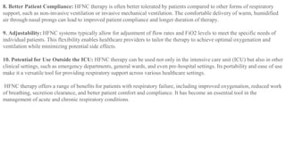 8. Better Patient Compliance: HFNC therapy is often better tolerated by patients compared to other forms of respiratory
support, such as non-invasive ventilation or invasive mechanical ventilation. The comfortable delivery of warm, humidified
air through nasal prongs can lead to improved patient compliance and longer duration of therapy.
9. Adjustability: HFNC systems typically allow for adjustment of flow rates and FiO2 levels to meet the specific needs of
individual patients. This flexibility enables healthcare providers to tailor the therapy to achieve optimal oxygenation and
ventilation while minimizing potential side effects.
10. Potential for Use Outside the ICU: HFNC therapy can be used not only in the intensive care unit (ICU) but also in other
clinical settings, such as emergency departments, general wards, and even pre-hospital settings. Its portability and ease of use
make it a versatile tool for providing respiratory support across various healthcare settings.
HFNC therapy offers a range of benefits for patients with respiratory failure, including improved oxygenation, reduced work
of breathing, secretion clearance, and better patient comfort and compliance. It has become an essential tool in the
management of acute and chronic respiratory conditions.
 