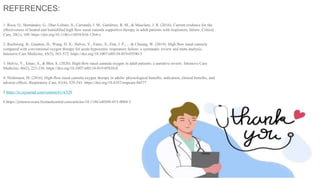 REFERENCES:
1. Roca, O., Hernández, G., Díaz-Lobato, S., Carratalá, J. M., Gutiérrez, R. M., & Masclans, J. R. (2016). Current evidence for the
effectiveness of heated and humidified high flow nasal cannula supportive therapy in adult patients with respiratory failure. Critical
Care, 20(1), 109. https://doi.org/10.1186/s13054-016-1264-x
2. Rochwerg, B., Granton, D., Wang, D. X., Helviz, Y., Einav, S., Frat, J. P., ... & Cheung, W. (2019). High flow nasal cannula
compared with conventional oxygen therapy for acute hypoxemic respiratory failure: a systematic review and meta-analysis.
Intensive Care Medicine, 45(5), 563-572. https://doi.org/10.1007/s00134-019-05590-5
3. Helviz, Y., Einav, S., & Blot, S. (2020). High-flow nasal cannula oxygen in adult patients: a narrative review. Intensive Care
Medicine, 46(2), 223-236. https://doi.org/10.1007/s00134-019-05838-0
4. Nishimura, M. (2016). High-flow nasal cannula oxygen therapy in adults: physiological benefits, indication, clinical benefits, and
adverse effects. Respiratory Care, 61(4), 529-541. https://doi.org/10.4187/respcare.04577
5.https://rc.rcjournal.com/content/61/4/529
6.https://jintensivecare.biomedcentral.com/articles/10.1186/s40560-015-0084-5
 