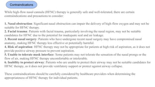 Contraindications
While high-flow nasal cannula (HFNC) therapy is generally safe and well-tolerated, there are certain
contraindications and precautions to consider:
1. Nasal obstruction: Significant nasal obstruction can impair the delivery of high-flow oxygen and may not be
suitable for HFNC therapy.
2. Facial trauma: Patients with facial trauma, particularly involving the nasal region, may not be suitable
candidates for HFNC due to the potential for inadequate seal and air leakage.
3. Recent nasal surgery: Patients who have undergone recent nasal surgery may have compromised nasal
anatomy, making HFNC therapy less effective or potentially harmful.
4. Risk of aspiration: HFNC therapy may not be appropriate for patients at high risk of aspiration, as it does not
provide positive airway pressure to prevent aspiration.
5. Unable to tolerate mask interface: Some patients may not tolerate the sensation of the nasal prongs or the
flow of air, making HFNC therapy uncomfortable or intolerable.
6. Inability to protect airway: Patients who are unable to protect their airway may not be suitable candidates for
HFNC therapy, as it does not provide ventilatory support or protect against airway collapse.
These contraindications should be carefully considered by healthcare providers when determining the
appropriateness of HFNC therapy for individual patients.
 