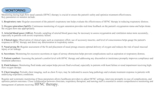 Monitoring during high-flow nasal cannula (HFNC) therapy is crucial to ensure the patient's safety and optimize treatment effectiveness.
Key parameters to monitor include:
1. Respiratory rate: Regular assessment of the patient's respiratory rate helps evaluate the effectiveness of HFNC therapy in reducing respiratory distress.
2. Oxygen saturation (SpO2): Continuous monitoring of oxygen saturation provides real-time feedback on the patient's oxygenation status and helps titrate
the oxygen flow rate appropriately.
3. Arterial blood gases (ABGs): Periodic sampling of arterial blood gases may be necessary to assess oxygenation and ventilation status more accurately,
especially in patients with severe respiratory failure.
4. Clinical signs: Observation of clinical signs such as respiratory effort, use of accessory muscles, and level of consciousness helps gauge the patient's
response to HFNC therapy and detect any deterioration in respiratory status.
5. Nasal prong fit: Regular assessment of the fit and placement of nasal prongs ensures optimal delivery of oxygen and reduces the risk of nasal mucosal
injury or air leakage.
6. Secretions: Monitoring for excessive secretions or signs of airway obstruction helps prevent complications such as aspiration or respiratory distress.
7. Patient comfort: Assessing the patient's comfort level with HFNC therapy and addressing any discomfort or intolerance promptly improves compliance and
treatment adherence.
8. Fluid balance: Monitoring fluid intake and output helps prevent fluid overload, especially in patients with heart failure or renal impairment receiving high-
flow oxygen therapy.
9. Chest imaging: Periodic chest imaging, such as chest X-rays, may be indicated to assess lung pathology and evaluate treatment response in patients with
underlying respiratory conditions.
Regular and systematic monitoring of these parameters allows healthcare providers to adjust HFNC settings, intervene promptly in case of complications, and
optimize patient outcomes. Close collaboration between clinicians, respiratory therapists, and nursing staff is essential to ensure comprehensive monitoring and
management of patients receiving HFNC therapy.
MONITORING:
 