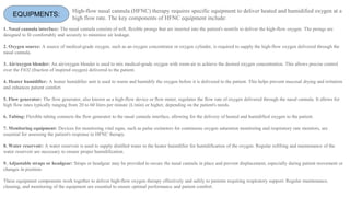 EQUIPMENTS:
1. Nasal cannula interface: The nasal cannula consists of soft, flexible prongs that are inserted into the patient's nostrils to deliver the high-flow oxygen. The prongs are
designed to fit comfortably and securely to minimize air leakage.
2. Oxygen source: A source of medical-grade oxygen, such as an oxygen concentrator or oxygen cylinder, is required to supply the high-flow oxygen delivered through the
nasal cannula.
3. Air/oxygen blender: An air/oxygen blender is used to mix medical-grade oxygen with room air to achieve the desired oxygen concentration. This allows precise control
over the FiO2 (fraction of inspired oxygen) delivered to the patient.
4. Heater humidifier: A heater humidifier unit is used to warm and humidify the oxygen before it is delivered to the patient. This helps prevent mucosal drying and irritation
and enhances patient comfort.
5. Flow generator: The flow generator, also known as a high-flow device or flow meter, regulates the flow rate of oxygen delivered through the nasal cannula. It allows for
high flow rates typically ranging from 20 to 60 liters per minute (L/min) or higher, depending on the patient's needs.
6. Tubing: Flexible tubing connects the flow generator to the nasal cannula interface, allowing for the delivery of heated and humidified oxygen to the patient.
7. Monitoring equipment: Devices for monitoring vital signs, such as pulse oximeters for continuous oxygen saturation monitoring and respiratory rate monitors, are
essential for assessing the patient's response to HFNC therapy.
8. Water reservoir: A water reservoir is used to supply distilled water to the heater humidifier for humidification of the oxygen. Regular refilling and maintenance of the
water reservoir are necessary to ensure proper humidification.
9. Adjustable straps or headgear: Straps or headgear may be provided to secure the nasal cannula in place and prevent displacement, especially during patient movement or
changes in position.
These equipment components work together to deliver high-flow oxygen therapy effectively and safely to patients requiring respiratory support. Regular maintenance,
cleaning, and monitoring of the equipment are essential to ensure optimal performance and patient comfort.
High-flow nasal cannula (HFNC) therapy requires specific equipment to deliver heated and humidified oxygen at a
high flow rate. The key components of HFNC equipment include:
 