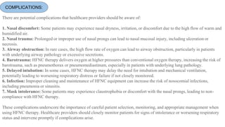COMPLICATIONS:
There are potential complications that healthcare providers should be aware of:
1. Nasal discomfort: Some patients may experience nasal dryness, irritation, or discomfort due to the high flow of warm and
humidified air.
2. Nasal trauma: Prolonged or improper use of nasal prongs can lead to nasal mucosal injury, including ulceration or
necrosis.
3. Airway obstruction: In rare cases, the high flow rate of oxygen can lead to airway obstruction, particularly in patients
with underlying airway pathology or excessive secretions.
4. Barotrauma: HFNC therapy delivers oxygen at higher pressures than conventional oxygen therapy, increasing the risk of
barotrauma, such as pneumothorax or pneumomediastinum, especially in patients with underlying lung pathology.
5. Delayed intubation: In some cases, HFNC therapy may delay the need for intubation and mechanical ventilation,
potentially leading to worsening respiratory distress or failure if not closely monitored.
6. Infection: Improper cleaning and maintenance of HFNC equipment can increase the risk of nosocomial infections,
including pneumonia or sinusitis.
7. Mask intolerance: Some patients may experience claustrophobia or discomfort with the nasal prongs, leading to non-
compliance with HFNC therapy.
These complications underscore the importance of careful patient selection, monitoring, and appropriate management when
using HFNC therapy. Healthcare providers should closely monitor patients for signs of intolerance or worsening respiratory
status and intervene promptly if complications arise.
 