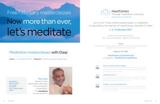Join us for 3 free online masterclasses in meditation,
conducted by the teacher of Heartfulness, Kamlesh D. Patel.
1, 2, 3 February 2017
Expect more advanced sessions in 
April, July and September – dates to be confirmed!
Times:
The masterclasses will be available online each day, starting at midnight, and accessible
throughout the day. Each class runs about 1 hour.
Register for FREE:
Heartfulness.org/masterclass
RELAX. EXPAND CONSCIOUSNESS
In the first class, learn the Heartfulness relaxation for physical well-
being, as well as the Heartfulness guided meditation on the source
of light within your own heart.
UNWIND. SIMPLIFY
In the second class, be guided through a simple rejuvenative
technique to unwind the mind at the end of the day, to let go of
stresses and emotions, and simplify your life.
CONNECT. WITH YOUR INNER SELF
In the third class, learn to connect with your inner Self by listening to
the heart’s voice. Observe your deepest feelings, make wise choices
and weave your destiny.
01
02
03
or Facebook - Heartfulness masterclass
Heartfulness
Through meditation, harmony
heartfulness.org/masterclass
Meditation masterclasses with Daaji
Dates: 1, 2, 3 February 2017 Register: heartfulness.org/masterclass
Meet Daaji
Kamlesh D. Patel,
affectionately called Daaji,
is the world teacher
of Heartfulness.
Visit www.daaji.org
for more about him.
Humanity’s
Way Forward
Is Through
The Heart.
Your masterclasses
await!
Free February masterclasses
Nowmorethanever,
let’smeditate
4 Heartfulness 5February 2017
 