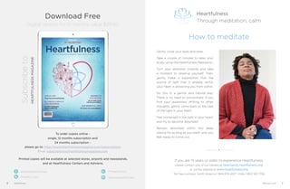 Printed copies will be available at selected stores, airports and newsstands,
and at Heartfulness Centers and Ashrams.
To order copies online -
single, 12 months subscription and
24 months subscription -
please go to: http://www.heartfulnessmagazine.com/subscriptions
Email: subscriptions@heartfulnessmagazine.com
Subscribeto
HEARTFULNESSMAGAZINE
/practiceheartfulness
/heartful_ness /practiceheartfulness
/+Heartfulness
Download Free
Digital Version for 12 months value $29.90
6 Heartfulness 7February 2017
If you are 15 years or older, to experience Heartfulness,
please contact one of our trainers at heartspots.heartfulness.org
or via the website at www.heartfulness.org
Toll free numbers: North America 1 844 879 4327 | India 1 800 103 7726
Heartfulness
Through meditation, calm
How to meditate
Gently close your eyes and relax.
Take a couple of minutes to relax your
body, using the Heartfulness Relaxation.
Turn your attention inwards and take
a moment to observe yourself. Then,
gently make a supposition that the
source of light that is already within
your heart is attracting you from within.
Do this in a gentle and natural way.
There is no need to concentrate. If you
find your awareness drifting to other
thoughts, gently come back to the idea
of the light in your heart.
Feel immersed in the light in your heart,
and try to become absorbed.
Remain absorbed within this deep
silence for as long as you want, until you
feel ready to come out.
Heartfulness
Through meditation, harmony
heartfulness.org/masterclass
 