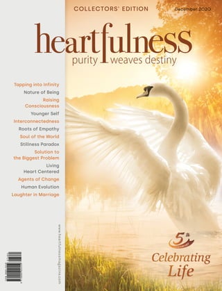 December 2020
www.heartfulnessmagazine.comwww.heartfulnessmagazine.com
COLLECTORS' EDITION
Tapping into Infinity
Nature of Being
Raising
Consciousness
Younger Self
Interconnectedness
Roots of Empathy
Soul of the World
Stillness Paradox
Solution to
the Biggest Problem
Living
Heart Centered
Agents of Change
Human Evolution
Laughter in Marriage
 