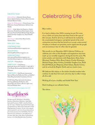 Celebrating Life
All rights reserved. ‘Heartfulness’, ‘Heartfulness
Relaxation’, ‘Heartfulness Meditation’, ‘Sahaj Marg
Spirituality Foundation’, ‘SMSF’, ‘www.Heartfulness.
org’, the ‘Learn to Meditate’ logo, the ‘Heartfulness’ logo
are registered Service Marks and/or Trademarks of Sahaj
Marg Spirituality Foundation. No part of this magazine
may be reproduced in any form or by any means without
prior written permission from the Publisher. The views
expressed in the contributions in this publication do
not always reflect those of the editors, the Heartfulness
Institute, or the Sahaj Marg Spirituality Foundation.
CREATIVE TEAM
Editorial Team — Elizabeth Denley, Emma
Ivaturi, Kashish Kalwani, Vanessa Patel, Christine
Prisland, Mamata Venkat
Design, Art  Photogrpahy — Emma Ivaturi, Uma
Maheswari, Ananya Patel, Jasmee Rathod, Arati
Shedde
Writers — Ichak Adizes, Joe Dispenza, Charles
Eisenstein, Alanda Greene, Bruce Lipton, Anita
Moorjani, Kamlesh Patel, Michael Singer, Brigitte
Smith, Llewellyn Vaughan-Lee, Neale Donald
Walsch
Interviewees — James Doty, Mary Gordon,
Vandana Shiva
ISSN 2455-7684
CONTRIBUTIONS
contributions@heartfulnessmagazine.com
ADVERTISING
advertising@heartfulnessmagazine.com
SUBSCRIPTIONS
subscriptions@heartfulnessmagazine.com
www.heartfulnessmagazine.com/subscriptions
EDITOR — Neeraj Kumar
PRINTED BY — Sunil Kumar
Kala Jyothi Process Pvt. Limited, 1-1-60/5, RT C
Cross Roads, Musheerabad, Hyderabad-500 020,
Telangana
PUBLISHER — Sunil Kumar representing
Spiritual Hierarchy Publication Trust on behalf of
Sahaj Marg Spirituality Foundation, Chennai.
© 2020 Sahaj Marg Spirituality Foundation
Printing, publishing, distribution, sales,
sponsorship and revenue collection rights vests
with the Publisher alone.
www.heartfulnessmagazine.com
Dear readers,
It is hard to believe that 2020 is nearing its end. For some
of us, it feels as if many lives have been lived in the span of
this one year. And for all of us, it will forever be marked by
the unanticipated emergence and global spread of the novel
coronavirus, an event that has forced us to accept a new normal
of reality, to evaluate our priorities, and to appreciate the people
and circumstances that we often take for granted.
This month, in our December 2020 Collectors' Edition, we
celebrate just a few of the thoughts and inspirations that have
made up our monthly magazines during the last five years. We
revisit articles and interviews with Daaji, James Doty, Anita
Moorjani, Vandana Shiva, Bruce Lipton, Charles Eisenstein,
Michael Singer, Mary Gordon, Llewellyn Vaughan-Lee, Neale
Donald Walsch, Joe Dispenza, Ichak Adizes, Alanda Greene,
and the artwork by Brigitte Smith and our creative team.
We dedicate this edition to the tireless frontline workers who
continue to risk their lives each and every day in order to keep
all of us safe.
Wishing all of you a healthy and fruitful New Year.
Here’s looking at our collective future,
The editors
 