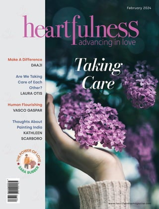 www.heartfulnessmagazine.com
February 2024
Make A Difference
DAAJI
Are We Taking
Care of Each
Other?
LAURA OTIS
Human Flourishing
VASCO GASPAR
Thoughts About
Painting India
KATHLEEN
SCARBORO
Taking
Care
T
H
E
P
OWEROF
L
O
V
E
S
A
RA BUBB
E
R
 
