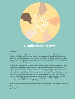 Manifesting Peace
Dear readers,
International Day of Peace falls on September 21, so this month is a time to celebrate how far we have
come, and to reflect on how we can keep improving the Peace Quotient of our global human society.
We can feel that consciousness has shifted, despite all the negativity in the media. We are aware of more
and more ways to be peaceful and to radiate peace into our communities. Many of us now send peaceful
intentions into the world every day.
In this edition, Daaji offers tips on how to manifest peace and how to build personality, Deepak Chopra
challenges us to ask the right questions, the Spirit of Humanity Forum comes to us from their recent
peace retreat in Iceland, Lynn Geddes shares the process of manifestation, and Tracie Pape celebrates the
collective process of creating peace. We tap into Peacefulness with Ranjani Iyer et.al., search for peace
with Ichak Adizes, and explore peace greetings with Manilal Roopa. We look at sustaining the soul and
nurturing the Earth with Liaa Kumar and Laya Iyer, bridging the gap with Sravan Banda, creating a
vision for true wealth for one and all with Charles Eisenstein, and the healing qualities of garlic and
sandalwood with Babuji. Enjoy Liu Janmin’s beauty in calligraphy from China, and the peace art of two
students from the Heartfulness Learning Academy.
What will you do this month to manifest peace within you and around you? Please share your stories with
us.
Happy reading,
The editors
September 2023
 
