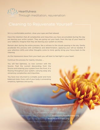 10 Heartfulness
To experience Heartfulness,
please contact one of our trainers at heartspots.heartfulness.org
or via the website at www.heartfulness.org
Toll free numbers: North America 1 844 879 4327 | India 1 800 103 7726
Heartfulness
Through meditation, rejuvenation
Sit in a comfortable position, close your eyes and feel relaxed.
Have the intention that all complexities and impurities you have accumulated during the day
are leaving your entire system. They are going out your back, from the top of your head to
your tailbone. Imagine that they are leaving your system as smoke.
Remain alert during the entire process, like a witness to the clouds passing in the sky. Gently
accelerate this process with confidence and determination, applying your will as needed. If
your attention drifts and other thoughts come to mind, gently bring your focus back to the
cleaning.
As the impressions leave from your back you will start to feel light in your heart.
Continue this process for twenty minutes. …
You will feel lightness, so now connect with the
Source. Feel the current descending from the
Source and entering your system from the front. It is
flowing throughout your system, carrying away any
remaining complexities and impurities.
You have now returned to a simpler, purer and more
balanced state. Every cell of your body is emanating
simplicity, lightness and purity.
Cleaning to Rejuvenate Yourself
 