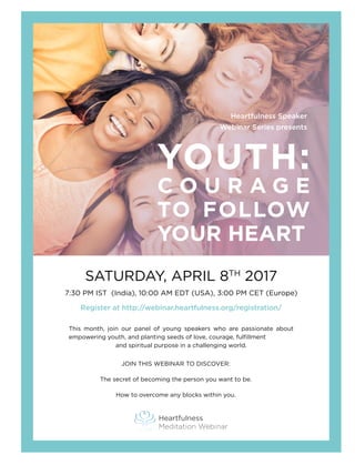 Heartfulness Speaker
Webinar Series presents
YOUTH:
C O U R A G E
TO FOLLOW
YOUR HEART
SATURDAY, APRIL 8TH
2017
7:30 PM IST (India), 10:00 AM EDT (USA), 3:00 PM CET (Europe)
Register at http://webinar.heartfulness.org/registration/
This month, join our panel of young speakers who are passionate about
empowering youth, and planting seeds of love, courage, fulfillment 	
and spiritual purpose in a challenging world.
JOIN THIS WEBINAR TO DISCOVER:
The secret of becoming the person you want to be.
How to overcome any blocks within you.
Heartfulness
Meditation Webinar
 