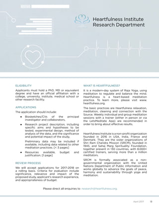 ELIGIBILITY
Applicants must hold a PhD, MD or equivalent
degree and have an official affiliation with a
college, university, institute, medical school or
other research facility.
APPLICATIONS
The application should include:
●	 Biosketches/CVs of the principal
investigator and collaborators,
●	 Research project description, including
specific aims and hypotheses to be
tested, experimental design, method of
analysis of the data, and the significance
and potential impact of the study,
Preliminary data may be included if
available, including data related to other
meditation practices. [< 3 pages]
●	 Resources available, budget and
justification. [1 page]
REVIEW PROCESS
We will accept applications for 2017-2018 on
a rolling basis. Criteria for evaluation include
significance, relevance and impact of the
proposed study, applicant’s research experience,
and appropriateness of budget.
WHAT IS HEARTFULNESS?
It is a modern-day system of Raja Yoga, using
meditation to regulate and balance the mind.
Heartfulness is a heart-based meditation
practice. To learn more, please visit www.
heartfulness.org.
The basic practices are Heartfulness relaxation,
meditation, cleaning and connection with the
Source. Weekly individual and group meditation
sessions with a trainer (either in person or via
the LetsMeditate App) are recommended in
order to bring about effective results.
Heartfulness Institute is a non-profit organization
founded in 2016 in USA, India, France and
Denmark. They are the sister organizations of
Shri Ram Chandra Mission (SRCM), founded in
1945, and Sahaj Marg Spirituality Foundation,
together present in 130 countries, with 8,000+
certified trainers, serving more than a million
meditators.
SRCM is formally associated as a non-
governmental organization with the United
Nations Department of Public Information and
works globally to advance the goals of peace,
harmony and sustainability through yoga and
meditation.
Heartfulness Institute
Research Department
Please direct all enquiries to 	research@heartfulness.org.
13April 2017
 
