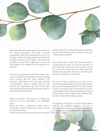 And what about the mind? How do we rejuvenate
our mental well-being? And what is mental
rejuvenation? Given the meaning of the word, it is
the state we have when the mind has returned to its
youthful, innocent, purified state – when the slate
is wiped clean and there is lightness. It is when all
the heaviness, the complexities and impurities are
removed.
How do we rejuvenate the mind? The easiest way I
know is to practice some form of mental cleaning
every evening, after the day’s activities. The
best one I have discovered is the yogic cleaning
of Heartfulness, which is simple, practical, and
removes the impressions that form in the heart
and mind during the day, just like you take a bath to
remove dirt from your body.
When you practice cleaning every evening, you
remove the day’s impressions and sometimes
more.						
When you have a meditation session with a
Heartfulness trainer, deeper layers from the past
are also cleaned away.				
When you attend large group meditation sessions,
and also when you do all these three things regularly,
over time the cleaning can be so effective that your
whole system is purified.
Your mental body is then fully rejuvenated to its
youthful, innocent state. You have a clean slate, an
open mind and a pure heart. You are able to listen
to your heart’s wisdom and feel clear about the
decisions that you make. There is no room for guilt,
anxiety or prejudices in such a state.
But an even better approach is to learn how to
avoid forming impressions in the first place so that
less and less cleaning is required. Then your system
will be in a constant state of rejuvenation. For this,
a much higher order of living is required, and this is
another aspect of Heartfulness that is offered after
you have mastered the initial practices.
The lightness you feel as a result of rejuvenative
cleaning, the youthful happiness and joy, is
something that is reminiscent of childhood – playing
on a summer’s evening, flying kites or splashing in
the ocean waves
15April 2017
 