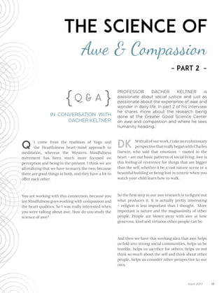 17April 2017
Q I come from the tradition of Yoga and
the Heartfulness heart-mind approach to
meditation, whereas the Western Mindfulness
movement has been much more focused on
perception and being in the present. I think we are
all realizing that we have to marry the two, because
there are good things in both, and they have a lot to
offer each other.
You are working with this connection, because you
are Mindfulness guys working with compassion and
the heart qualities. So I was really interested when
you were talking about awe. How do you study the
science of awe?
DK With all of our work, I take an evolutionary
perspective that really began with Charles
Darwin, who said that emotions – rooted in the
heart – are our basic patterns of social living. Awe is
this feeling of reverence for things that are bigger
than the self, whether it be a vast nature scene or a
beautiful building or being lost in reverie when you
watch your child learn how to walk.
So the first step in our awe research is to figure out
what produces it. It is actually pretty interesting
– religion is less important than I thought. More
important is nature and the magnanimity of other
people. People are blown away with awe at how
generous, kind and virtuous other people can be.
And then we have this working idea that awe helps
us fold into strong social communities, helps us be
humble, helps us sacrifice for others, helps us not
think so much about the self and think about other
people, helps us consider other perspective to our
own.
Q & A} }
IN CONVERSATION WITH
DACHER KELTNER
The Science of
Awe & Compassion
– Part 2 –
PROFESSOR DACHER KELTNER is
passionate about social justice and just as
passionate about the experience of awe and
wonder in daily life. In part 2 of his interview
he shares more about the research being
done at the Greater Good Science Center
on awe and compassion and where he sees
humanity heading.
 