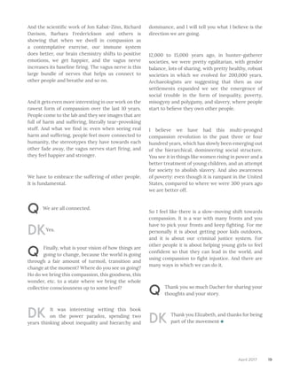 19April 2017
And the scientific work of Jon Kabat-Zinn, Richard
Davison, Barbara Frederickson and others is
showing that when we dwell in compassion as
a contemplative exercise, our immune system
does better, our brain chemistry shifts to positive
emotions, we get happier, and the vagus nerve
increases its baseline firing. The vagus nerve is this
large bundle of nerves that helps us connect to
other people and breathe and so on.
And it gets even more interesting in our work on the
rawest form of compassion over the last 10 years.
People come to the lab and they see images that are
full of harm and suffering, literally tear-provoking
stuff. And what we find is: even when seeing real
harm and suffering, people feel more connected to
humanity, the stereotypes they have towards each
other fade away, the vagus nerves start firing, and
they feel happier and stronger.
We have to embrace the suffering of other people.
It is fundamental.
Q We are all connected.
DKYes.
Q Finally, what is your vision of how things are
going to change, because the world is going
through a fair amount of turmoil, transition and
change at the moment? Where do you see us going?
Ho do we bring this compassion, this goodness, this
wonder, etc. to a state where we bring the whole
collective consciousness up to some level?
DK It was interesting writing this book
on the power paradox, spending two
years thinking about inequality and hierarchy and
dominance, and I will tell you what I believe is the
direction we are going.
12,000 to 15,000 years ago, in hunter-gatherer
societies, we were pretty egalitarian, with gender
balance, lots of sharing, with pretty healthy, robust
societies in which we evolved for 200,000 years.
Archaeologists are suggesting that then as our
settlements expanded we see the emergence of
social trouble in the form of inequality, poverty,
misogyny and polygamy, and slavery, where people
start to believe they own other people.
I believe we have had this multi-pronged
compassion revolution in the past three or four
hundred years, which has slowly been emerging out
of the hierarchical, domineering social structure.
You see it in things like women rising in power and a
better treatment of young children, and an attempt
for society to abolish slavery. And also awareness
of poverty: even though it is rampant in the United
States, compared to where we were 300 years ago
we are better off.
So I feel like there is a slow-moving shift towards
compassion. It is a war with many fronts and you
have to pick your fronts and keep fighting. For me
personally it is about getting poor kids outdoors,
and it is about our criminal justice system. For
other people it is about helping young girls to feel
confident so that they can lead in the world, and
using compassion to fight injustice. And there are
many ways in which we can do it.
Q Thank you so much Dacher for sharing your
thoughts and your story.
DK Thank you Elizabeth, and thanks for being
part of the movement
 
