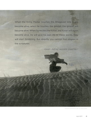 21April 2017
When the living Master touches the Bhagavad Gita it will
become alive; when he touches the gospel, the gospel will
become alive. When he recites the Koran, the Koran will again
become alive. He will give his own life to these words, they
will start throbbing. But directly you cannot find religion in
the scriptures.
OSHO - DIVINE MELODY, CHAPTER 1
PHOTOGRAPHY BY ELENA RAY
 